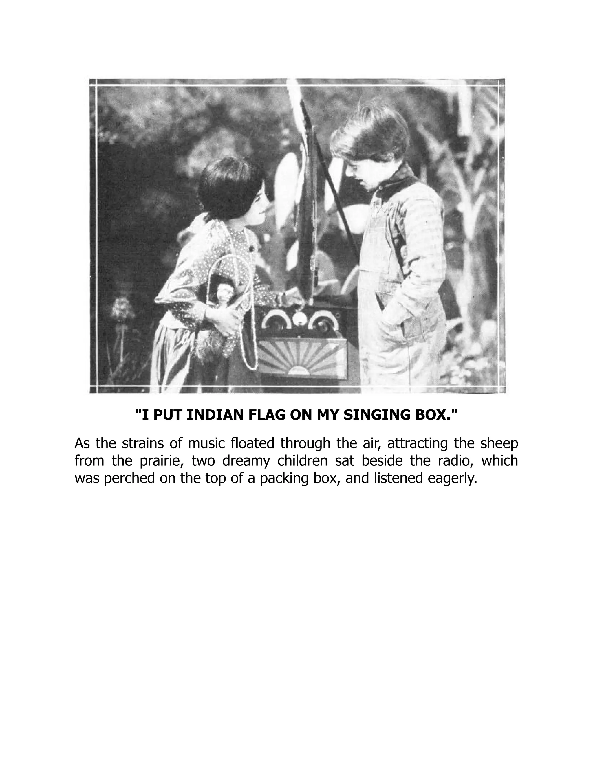 I PUT INDIAN FLAG ON MY SINGING BOX.
As the strains of music floated through the air, attracting the sheep
from the prairie, two dreamy children sat beside the radio, which
was perched on the top of a packing box, and listened eagerly.
 