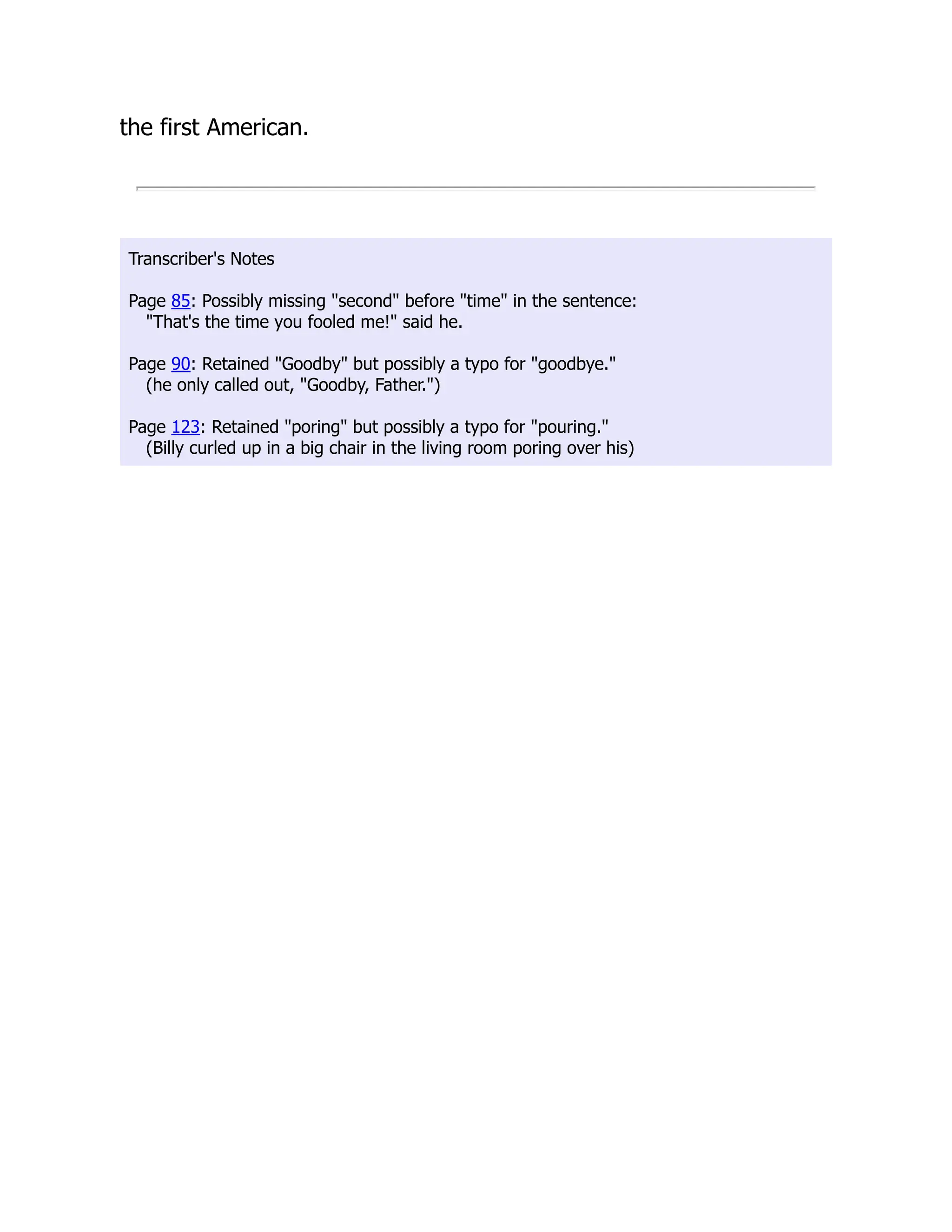the first American.
Transcriber's Notes
Page 85: Possibly missing second before time in the sentence:
That's the time you fooled me! said he.
Page 90: Retained Goodby but possibly a typo for goodbye.
(he only called out, Goodby, Father.)
Page 123: Retained poring but possibly a typo for pouring.
(Billy curled up in a big chair in the living room poring over his)
 