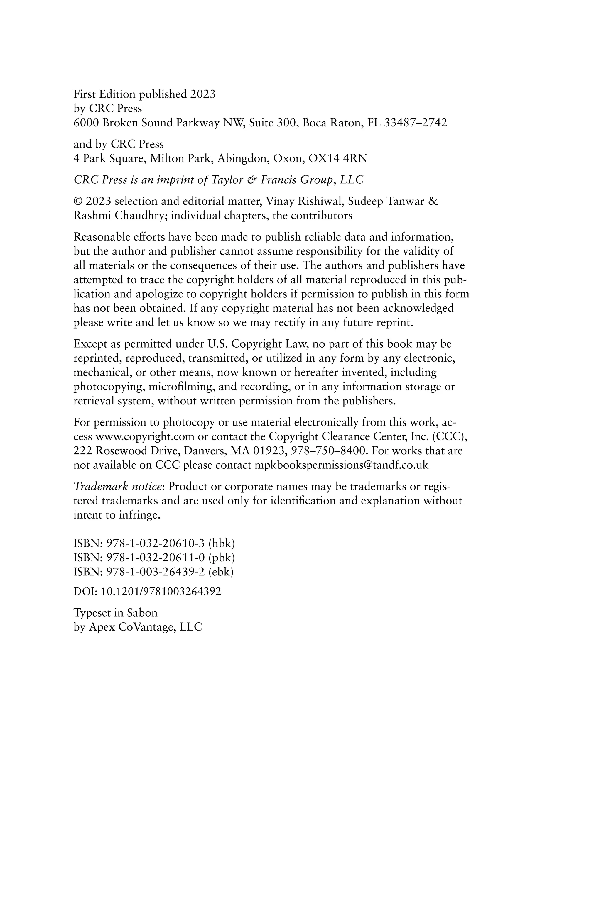 First Edition published 2023
by CRC Press
6000 Broken Sound Parkway NW, Suite 300, Boca Raton, FL 33487–2742
and by CRC Press
4 Park Square, Milton Park, Abingdon, Oxon, OX14 4RN
CRC Press is an imprint of Taylor & Francis Group, LLC
© 2023 selection and editorial matter, Vinay Rishiwal, Sudeep Tanwar &
Rashmi Chaudhry; individual chapters, the contributors
Reasonable efforts have been made to publish reliable data and information,
but the author and publisher cannot assume responsibility for the validity of
all materials or the consequences of their use. The authors and publishers have
attempted to trace the copyright holders of all material reproduced in this pub-
lication and apologize to copyright holders if permission to publish in this form
has not been obtained. If any copyright material has not been acknowledged
please write and let us know so we may rectify in any future reprint.
Except as permitted under U.S. Copyright Law, no part of this book may be
reprinted, reproduced, transmitted, or utilized in any form by any electronic,
mechanical, or other means, now known or hereafter invented, including
photocopying, microfilming, and recording, or in any information storage or
retrieval system, without written permission from the publishers.
For permission to photocopy or use material electronically from this work, ac-
cess www.copyright.com or contact the Copyright Clearance Center, Inc. (CCC),
222 Rosewood Drive, Danvers, MA 01923, 978–750–8400. For works that are
not available on CCC please contact mpkbookspermissions@tandf.co.uk
Trademark notice: Product or corporate names may be trademarks or regis-
tered trademarks and are used only for identification and explanation without
intent to infringe.
ISBN: 978-1-032-20610-3 (hbk)
ISBN: 978-1-032-20611-0 (pbk)
ISBN: 978-1-003-26439-2 (ebk)
DOI: 10.1201/9781003264392
Typeset in Sabon
by Apex CoVantage, LLC
 