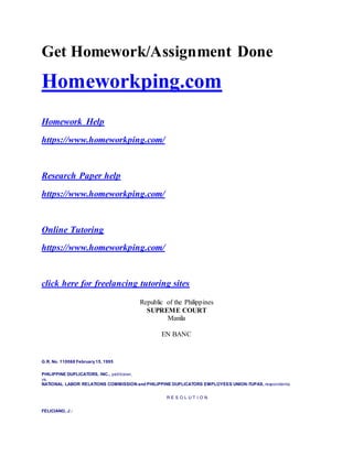 Get Homework/Assignment Done
Homeworkping.com
Homework Help
https://www.homeworkping.com/
Research Paper help
https://www.homeworkping.com/
Online Tutoring
https://www.homeworkping.com/
click here for freelancing tutoring sites
Republic of the Philippines
SUPREME COURT
Manila
EN BANC
G.R. No. 110068 February15, 1995
PHILIPPINE DUPLICATORS, INC., petitioner,
vs.
NATIONAL LABOR RELATIONS COMMISSION and PHILIPPINE DUPLICATORS EMPLOYEES UNION-TUPAS, respondents.
R E S O L U T I O N
FELICIANO, J.:
 