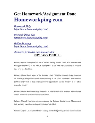 Get Homework/Assignment Done
Homeworkping.com
Homework Help
https://www.homeworkping.com/
Research Paper help
https://www.homeworkping.com/
Online Tutoring
https://www.homeworkping.com/
click here for freelancing tutoring sites
COMPANY PROFILE
Reliance Mutual Fund (RMF) is one of India’s leading Mutual Funds, with Assets Under
Management (AUM) of Rs. 48,828 crore (AUM as on 30th Apr 2007) and an investor
base of over 3.1 million.
Reliance Mutual Fund, a part of the Reliance - Anil Dhirubhai Ambani Group, is one of
the fastest growing mutual funds in the country. RMF offers investors a well-rounded
portfolio of products to meet varying investor requirements and has presence in 115 cities
across the country.
Reliance Mutual Fund constantly endeavors to launch innovative products and customer
service initiatives to increase value to investors.
Reliance Mutual Fund schemes are managed by Reliance Capital Asset Management
Ltd., a wholly owned subsidiary of Reliance Capital Ltd.
Reliance Capital Ltd. is one of India’s leading and fastest growing private sector financial
1
 