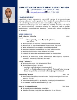 GALKISSA ADIKARAMGE UDITHA LALANA ADIKARAM
23/32, Viharawatte Road, Navinna, Sri Lanka
u_lalana_a@yahoo.co.uk +94 77-6417000
PERSONAL SUMMERY
A passionate treasury management expert with expertise in overseeing foreign
exchange and money market operations. Well versed in developing & implementing
both daily & long term strategies aimed at business efficiency & growth.
Can relate well with people at all levels and has the flexibility of working well as part
of a team or individually. Comfortable working in a fast paced, hands-on, growth
orientated work environment and possessing a proven ability to think laterally and
act decisively.
WORK EXPERIENCE
Bank of Ceylon, Sri Lanka 2002-
Present
Treasury Dealing room – Deputy Chief Dealer
2006 – Present
 Funding Nostro accounts and handling cash flow management.
 Responsible for Inter Bank borrowing and placement operations.
 Fixed income security trading and portfolio management.
 Handling corporate sales for foreign exchange and derivatives.
 Handling & overlooking money market transactions.
 Overlooking the foreign exchange functions of the dealing room.
 Building & maintaining healthy relationships with corporate customers,
regulators and treasury dealers in peer banks.
Treasury Back office:
 Verifying and Authorizing settlements for deals.
 Reconciliation of Nostro accounts.
- Appointed as a fund manager of state own fund.
- Actively involved in a business promotion in Bahrain (Visited exchange
houses and potential customers to enhance foreign remittance).
Restructuring Division 2004 - 2006
 Analyzed operational requirements for the Foreign Currency module of new
software package.
 Designed the user interface of the foreign currency operations module.
 Trained end users on the new software package.
Budget & Corporate Planning 2002 - 2004
 Prepared the corporate budget of the bank.
 Based on the budget analyzed the actual against the forecasting.
 