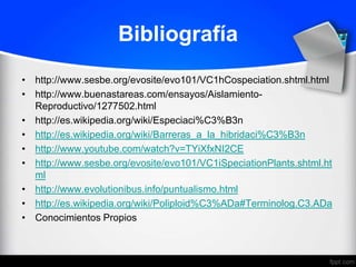 Bibliografía
• http://www.sesbe.org/evosite/evo101/VC1hCospeciation.shtml.html
• http://www.buenastareas.com/ensayos/Aislamiento-
  Reproductivo/1277502.html
• http://es.wikipedia.org/wiki/Especiaci%C3%B3n
• http://es.wikipedia.org/wiki/Barreras_a_la_hibridaci%C3%B3n
• http://www.youtube.com/watch?v=TYiXfxNI2CE
• http://www.sesbe.org/evosite/evo101/VC1iSpeciationPlants.shtml.ht
  ml
• http://www.evolutionibus.info/puntualismo.html
• http://es.wikipedia.org/wiki/Poliploid%C3%ADa#Terminolog.C3.ADa
• Conocimientos Propios
 