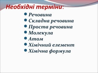 Необхідні терміни: 
Речовина 
Складна речовина 
Проста речовина 
Молекула 
Атом 
Хімічний елемент 
Хімічна формула 
 