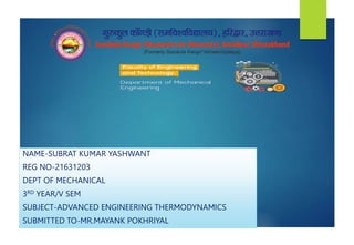 NAME-SUBRAT KUMAR YASHWANT
REG NO-21631203
DEPT OF MECHANICAL
3RD YEAR/V SEM
SUBJECT-ADVANCED ENGINEERING THERMODYNAMICS
SUBMITTED TO-MR.MAYANK POKHRIYAL
 