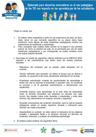 Tenga en cuenta que:
1. El análisis debe sustentarse a partir de una experiencia de clase, es decir,
debe narrar en qué momento específico de su praxis diaria logra
evidenciar cómo alguna de estas tendencias pedagógicas medias sus
experiencias de enseñanza y aprendizaje.
2. Para consolidar este análisis debe escribir en la página 5 dos párrafos
acerca de cómo su práctica de aula, se ve permeada por una de estas
tendencias pedagógicas y, por consiguiente, se puede constituir como
una buena práctica docente:
 Aquí tenga en cuenta los siguientes criterios definidos por la UNESCO 2004,
respecto a las características que deben tener las buenas prácticas
docentes:
- Relevancia del contenido que se enseña: están alineadas con el
currículo.
- Tiempo suficiente para aprender: se refiere al tiempo que se dedica a
enseñar, en oposición a las horas oficialmente definidas en el currículo.
- Enseñanza estructurada: conjunto de oportunidades de aprendizaje a
través del cual se estimula al estudiante a aprender más, se monitorea
su proceso y se le garantiza realimentación y reforzamiento con
regularidad.
- Ambiente propicio para aprendizaje en el aula: tanto los estudiantes
como el docente concentran sus esfuerzos en alcanzar una meta
común, hay respeto mutuo entre docentes y estudiantes, y entre ellos
mismos; hay intercambios con respeto, armonía y seguridad.
- Docentes conocedores del contenido disciplinar: para lo cual se requiere
inteligencia verbal, un amplio repertorio docente y motivación para
alcanzar las metas propuestas.
- Adaptabilidad al contexto: se debe valorar la relevancia de los objetivos
actuales y planeados frente a la situación nacional, en términos de
contenido, estructura y contexto de enseñanza-aprendizaje.
3. El análisis puede contener los siguientes ítems:
 