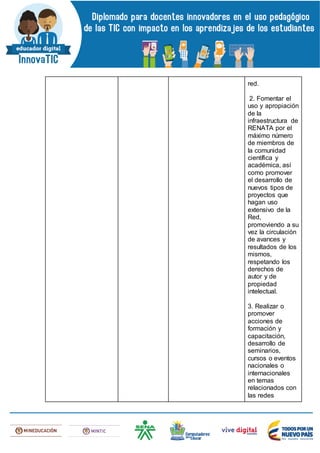 red.
2. Fomentar el
uso y apropiación
de la
infraestructura de
RENATA por el
máximo número
de miembros de
la comunidad
científica y
académica, así
como promover
el desarrollo de
nuevos tipos de
proyectos que
hagan uso
extensivo de la
Red,
promoviendo a su
vez la circulación
de avances y
resultados de los
mismos,
respetando los
derechos de
autor y de
propiedad
intelectual.
3. Realizar o
promover
acciones de
formación y
capacitación,
desarrollo de
seminarios,
cursos o eventos
nacionales o
internacionales
en temas
relacionados con
las redes
 