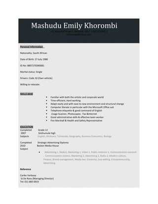 Mashudu Emily Khorombi
141 Waterfall Heights, Midrand, 1862 | 0612350991 |
skhorombi@yahoo.com
Personal Information
Nationality: South African
Date of Birth: 27 July 1988
ID No: 8807270390081
Marital status: Single
Drivers: Code 10 (Own vehicle)
Willing to relocate.
SKILLS BASE
 Familiar with both the artistic and corporate world
 Time-efficient, Hard working
 Adapt easily and with ease to new environment and structural change
 Computer literate in particular with the Microsoft Office suit
 Telephone etiquette & good command of English
 Usage Scanner, Photocopier, Fax &Internet
 Good administrative skills & effective team worker
 Fire Marshall & Health and Safety Representative
EDUCATION
Completed Grade 12
2007 Sinthumule high
Subjects English, Afrikaans, Tshivenda, Geography, Business Economics, Biology
Completed Strategic Advertising Diploma
2010 Boston Media House
Subject
• Advertising 1, Radio1, Marketing 1, Video 1, Public relations 1, Communication research
, Communication science, Marketing 2, Advertising 2, Radio 2, Modern culture,
Finance ,Brand management, Media law, Creativity ,Sub-editing, Entrepreneurship,
Advertising
Reference
Carike Verbooy
SJ De Roos (Managing Director)
Tel: 011 883 0933
 