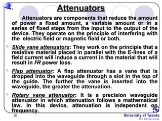 12
AttenuatorsAttenuators
Attenuators are components that reduce the amountAttenuators are components that reduce the amount
of power a fixed amount, a variable amount or in aof power a fixed amount, a variable amount or in a
series of fixed steps from the input to the output of theseries of fixed steps from the input to the output of the
device. They operate on the principle of interfering withdevice. They operate on the principle of interfering with
the electric field or magnetic field or both.the electric field or magnetic field or both.
 Slide vane attenuatorsSlide vane attenuators: They work on the principle that a: They work on the principle that a
resistive material placed in parallel with the E-lines of aresistive material placed in parallel with the E-lines of a
field current will induce a current in the material that willfield current will induce a current in the material that will
result inresult in II22
RR power loss.power loss.
 Flap attenuatorFlap attenuator: A flap attenuator has a vane that is: A flap attenuator has a vane that is
dropped into the waveguide through a slot in the top ofdropped into the waveguide through a slot in the top of
the guide. The further the vane is inserted into thethe guide. The further the vane is inserted into the
waveguide, the greater the attenuation.waveguide, the greater the attenuation.
 Rotary vane attenuatorRotary vane attenuator: It is a precision waveguide: It is a precision waveguide
attenuator in which attenuation follows a mathematicalattenuator in which attenuation follows a mathematical
law. In this device, attenuation is independent onlaw. In this device, attenuation is independent on
frequency.frequency.
 