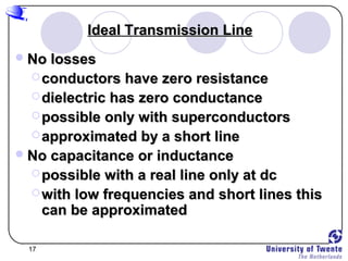 17
Ideal Transmission LineIdeal Transmission Line
No lossesNo losses
 conductors have zero resistanceconductors have zero resistance
 dielectric has zero conductancedielectric has zero conductance
 possible only with superconductorspossible only with superconductors
 approximated by a short lineapproximated by a short line
No capacitance or inductanceNo capacitance or inductance
 possible with a real line only at dcpossible with a real line only at dc
 with low frequencies and short lines thiswith low frequencies and short lines this
can be approximatedcan be approximated
 
