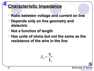 29
Characteristic ImpedanceCharacteristic Impedance
Ratio between voltage and current on lineRatio between voltage and current on line
Depends only on line geometry andDepends only on line geometry and
dielectricdielectric
Not a function of lengthNot a function of length
Has units of ohms but not the same as theHas units of ohms but not the same as the
resistance of the wire in the lineresistance of the wire in the line
0Z = z
z
V
I
 