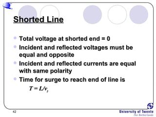 42
Shorted LineShorted Line
 Total voltage at shorted end = 0Total voltage at shorted end = 0
 Incident and reflected voltages must beIncident and reflected voltages must be
equal and oppositeequal and opposite
 Incident and reflected currents are equalIncident and reflected currents are equal
with same polaritywith same polarity
 Time for surge to reach end of line isTime for surge to reach end of line is
T = L/vT = L/vpp
 