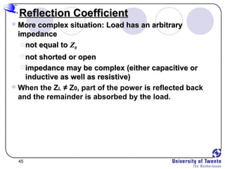 45
Reflection CoefficientReflection Coefficient
More complex situation: Load has an arbitraryMore complex situation: Load has an arbitrary
impedanceimpedance
 not equal tonot equal to ZZ00
 not shorted or opennot shorted or open
 impedance may be complex (either capacitive orimpedance may be complex (either capacitive or
inductive as well as resistive)inductive as well as resistive)
When the ZL ≠ Z0, part of the power is reflected back
and the remainder is absorbed by the load.
 
