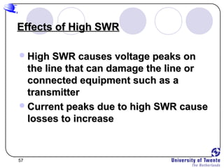 57
Effects of High SWREffects of High SWR
High SWR causes voltage peaks onHigh SWR causes voltage peaks on
the line that can damage the line orthe line that can damage the line or
connected equipment such as aconnected equipment such as a
transmittertransmitter
Current peaks due to high SWR causeCurrent peaks due to high SWR cause
losses to increaselosses to increase
 