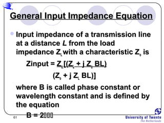 61
General Input Impedance EquationGeneral Input Impedance Equation
Input impedance of a transmission lineInput impedance of a transmission line
at a distanceat a distance LL from the loadfrom the load
impedance Zimpedance ZLL with a characteristic Zwith a characteristic Zoo isis
Zinput =Zinput = ZZoo [(Z[(ZLL + j Z+ j Zoo BL)BL)
(Z(Zoo + j Z+ j ZLL BL)]BL)]
where B is called phase constant orwhere B is called phase constant or
wavelength constant and is defined bywavelength constant and is defined by
the equationthe equation
B = 2B = 2
 