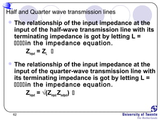 62
Half and Quarter wave transmission lines
 The relationship of the input impedance at the
input of the half-wave transmission line with its
terminating impedance is got by letting L =
in the impedance equation.
Zinput = ZL 
 The relationship of the input impedance at the
input of the quarter-wave transmission line with
its terminating impedance is got by letting L =
in the impedance equation.
Zinput = √(Zinput Zoutput) 
 