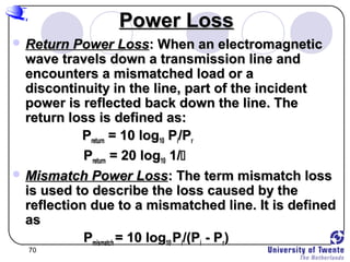 70
Power LossPower Loss
 Return Power LossReturn Power Loss: When an electromagnetic: When an electromagnetic
wave travels down a transmission line andwave travels down a transmission line and
encounters a mismatched load or aencounters a mismatched load or a
discontinuity in the line, part of the incidentdiscontinuity in the line, part of the incident
power is reflected back down the line. Thepower is reflected back down the line. The
return loss is defined as:return loss is defined as:
PPreturnreturn = 10 log= 10 log1010 PPii/P/Prr
PPreturnreturn = 20 log= 20 log1010 1/1/
 Mismatch Power LossMismatch Power Loss: The term mismatch loss: The term mismatch loss
is used to describe the loss caused by theis used to describe the loss caused by the
reflection due to a mismatched line. It is definedreflection due to a mismatched line. It is defined
asas
PPmismatchmismatch = 10 log= 10 log1010 PPii/(P/(Pii - P- Prr))
 
