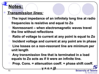 73
Notes:Notes:
 Transmission lines:Transmission lines:
 The input impedance of an infinitely long line at radioThe input impedance of an infinitely long line at radio
frequencies is resistive and equal to Zofrequencies is resistive and equal to Zo
 Nonresonant – when electromagnetic waves travelNonresonant – when electromagnetic waves travel
the line without reflectionsthe line without reflections
 Ratio of voltage to current at any point is equal to ZoRatio of voltage to current at any point is equal to Zo
 Incident voltage and current at any point are in phaseIncident voltage and current at any point are in phase
 Line losses on a non-resonant line are minimum perLine losses on a non-resonant line are minimum per
unit lengthunit length
 Any transmission line that is terminated in a loadAny transmission line that is terminated in a load
equals to Zo acts as if it were an infinite line.equals to Zo acts as if it were an infinite line.
 Prop. Cons. = attenuation coeff. + phase shift coeff.Prop. Cons. = attenuation coeff. + phase shift coeff.
γγ == αα + j+ jββ
 
