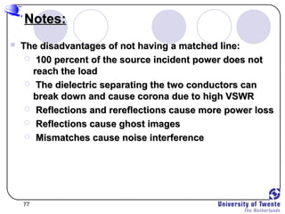 77
Notes:Notes:
 The disadvantages of not having a matched line:The disadvantages of not having a matched line:
 100 percent of the source incident power does not100 percent of the source incident power does not
reach the loadreach the load
 The dielectric separating the two conductors canThe dielectric separating the two conductors can
break down and cause corona due to high VSWRbreak down and cause corona due to high VSWR
 Reflections and rereflections cause more power lossReflections and rereflections cause more power loss
 Reflections cause ghost imagesReflections cause ghost images
 Mismatches cause noise interferenceMismatches cause noise interference
 
