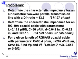 88
Problems:Problems:
1.1. Determine the characteristic impedance for anDetermine the characteristic impedance for an
air dielectric two-wire parallel transmissionair dielectric two-wire parallel transmission
line with a D/r ratio = 13.5line with a D/r ratio = 13.5 (311.97 ohms)(311.97 ohms)
2.2. Determine the characteristic impedance for anDetermine the characteristic impedance for an
RG-59A coaxial cable with parameters:RG-59A coaxial cable with parameters:
L=0.121L=0.121 μμH/ft, C=30 pF/ft, d=0.042 in., D=0.22H/ft, C=30 pF/ft, d=0.042 in., D=0.22
in, andin, and ЄЄ=2.15=2.15 (63.509 ohms, 67.685 ohms)(63.509 ohms, 67.685 ohms)
3.3. For a given length of RG8A/U coaxial cableFor a given length of RG8A/U coaxial cable
with parameters: C=98.4 pF/m, L=262.45 nH/m,with parameters: C=98.4 pF/m, L=262.45 nH/m,
ЄЄr=2.15. Find Vp and Vfr=2.15. Find Vp and Vf (1.968x10(1.968x1088
m/s, 0.656m/s, 0.656
or 0.682)or 0.682)
 
