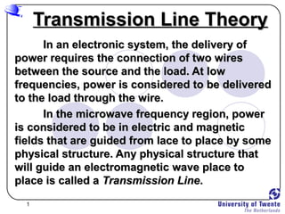 1
Transmission Line TheoryTransmission Line Theory
In an electronic system, the delivery ofIn an electronic system, the delivery of
power requires the connection of two wirespower requires the connection of two wires
between the source and the load. At lowbetween the source and the load. At low
frequencies, power is considered to be deliveredfrequencies, power is considered to be delivered
to the load through the wire.to the load through the wire.
In the microwave frequency region, powerIn the microwave frequency region, power
is considered to be in electric and magneticis considered to be in electric and magnetic
fields that are guided from lace to place by somefields that are guided from lace to place by some
physical structure. Any physical structure thatphysical structure. Any physical structure that
will guide an electromagnetic wave place towill guide an electromagnetic wave place to
place is called aplace is called a Transmission LineTransmission Line..
 