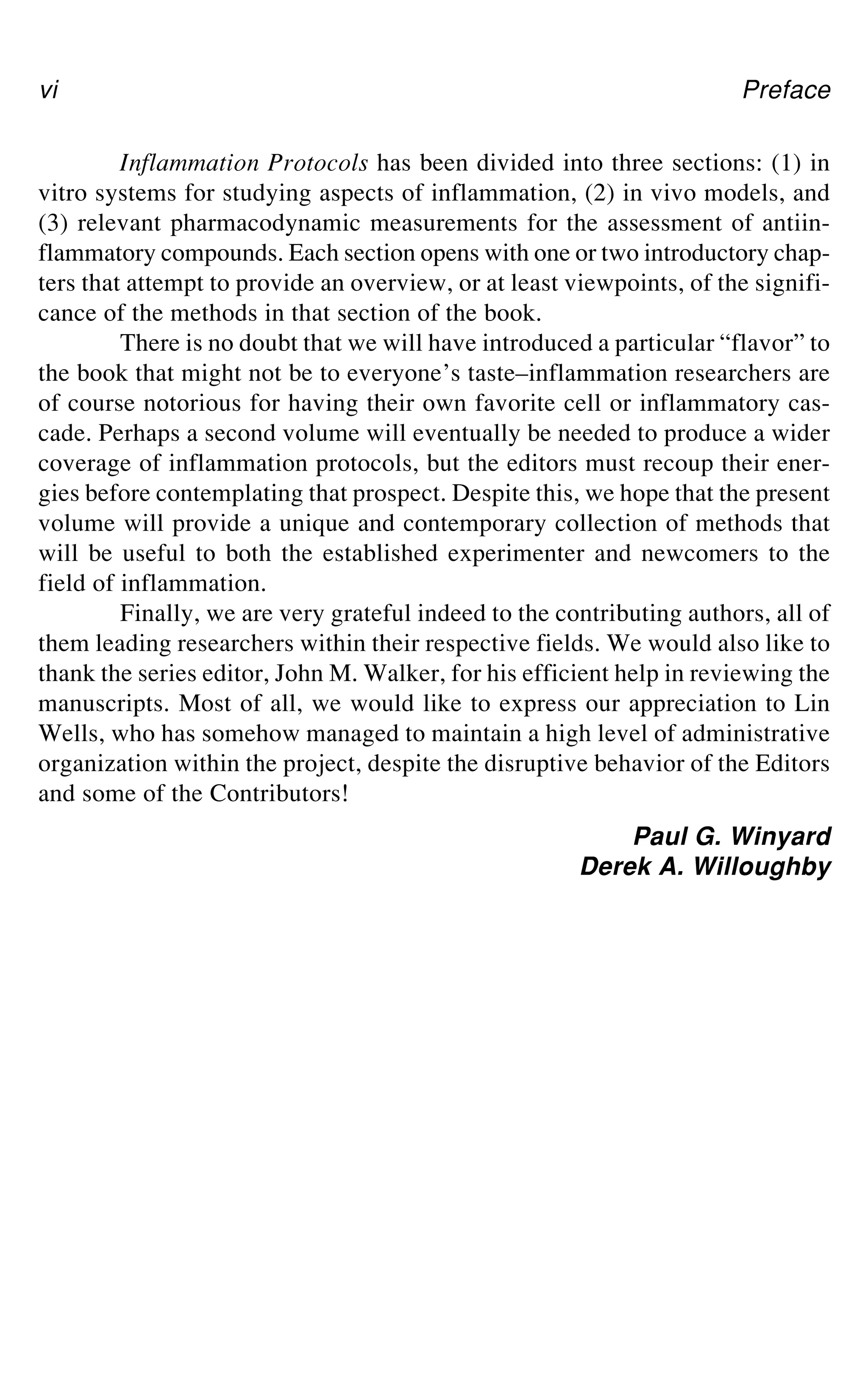 vi Preface
Inflammation Protocols has been divided into three sections: (1) in
vitro systems for studying aspects of inflammation, (2) in vivo models, and
(3) relevant pharmacodynamic measurements for the assessment of antiin-
flammatory compounds. Each section opens with one or two introductory chap-
ters that attempt to provide an overview, or at least viewpoints, of the signifi-
cance of the methods in that section of the book.
There is no doubt that we will have introduced a particular “flavor” to
the book that might not be to everyone’s taste–inflammation researchers are
of course notorious for having their own favorite cell or inflammatory cas-
cade. Perhaps a second volume will eventually be needed to produce a wider
coverage of inflammation protocols, but the editors must recoup their ener-
gies before contemplating that prospect. Despite this, we hope that the present
volume will provide a unique and contemporary collection of methods that
will be useful to both the established experimenter and newcomers to the
field of inflammation.
Finally, we are very grateful indeed to the contributing authors, all of
them leading researchers within their respective fields. We would also like to
thank the series editor, John M. Walker, for his efficient help in reviewing the
manuscripts. Most of all, we would like to express our appreciation to Lin
Wells, who has somehow managed to maintain a high level of administrative
organization within the project, despite the disruptive behavior of the Editors
and some of the Contributors!
Paul G. Winyard
Derek A. Willoughby
 