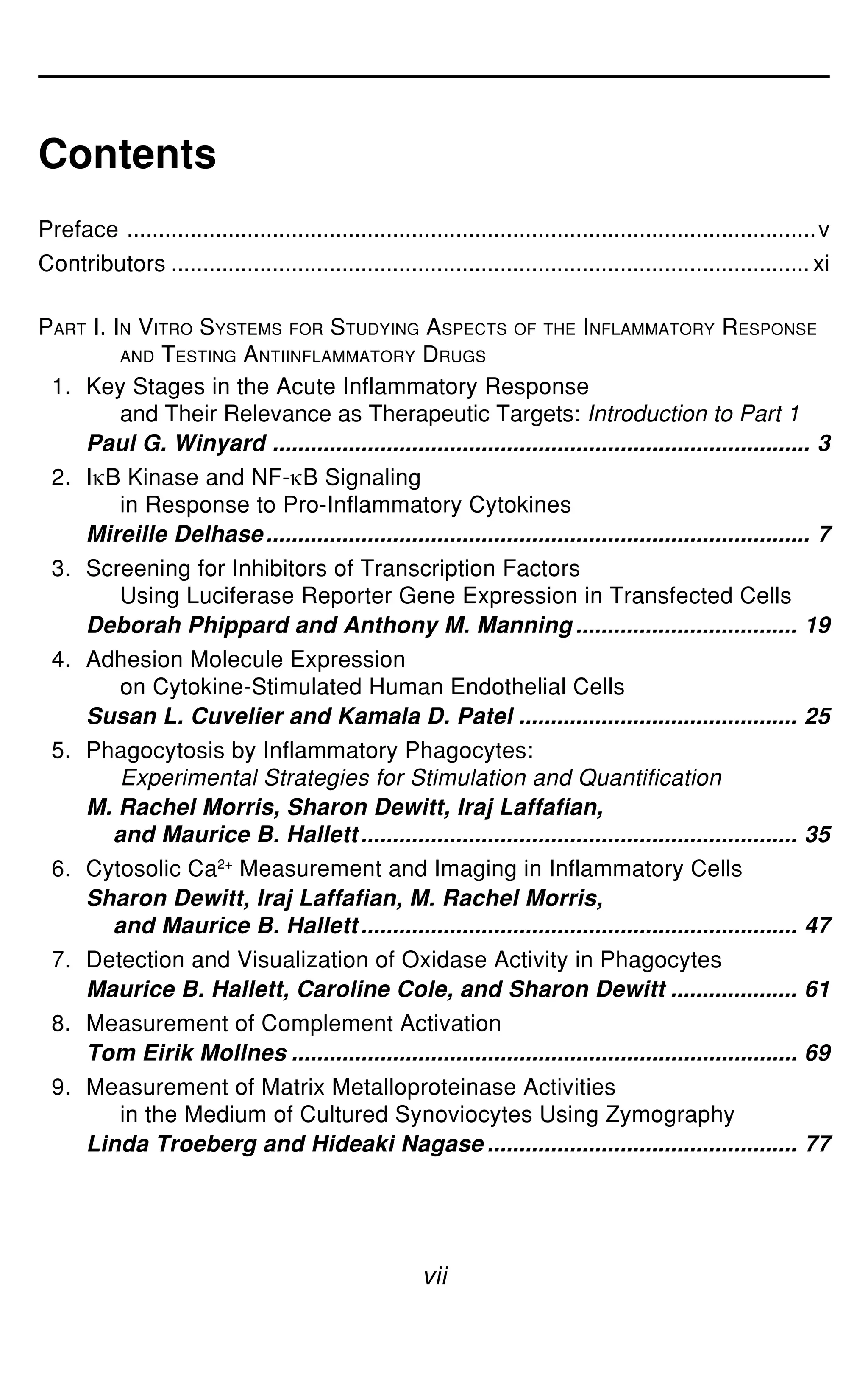 vii
Contents
Preface .............................................................................................................v
Contributors ..................................................................................................... xi
PART I. IN VITRO SYSTEMS FOR STUDYING ASPECTS OF THE INFLAMMATORY RESPONSE
AND TESTING ANTIINFLAMMATORY DRUGS
1. Key Stages in the Acute Inflammatory Response
and Their Relevance as Therapeutic Targets: Introduction to Part 1
Paul G. Winyard ..................................................................................... 3
2. IgB Kinase and NF-gB Signaling
in Response to Pro-Inflammatory Cytokines
Mireille Delhase...................................................................................... 7
3. Screening for Inhibitors of Transcription Factors
Using Luciferase Reporter Gene Expression in Transfected Cells
Deborah Phippard and Anthony M. Manning ................................... 19
4. Adhesion Molecule Expression
on Cytokine-Stimulated Human Endothelial Cells
Susan L. Cuvelier and Kamala D. Patel ............................................ 25
5. Phagocytosis by Inflammatory Phagocytes:
Experimental Strategies for Stimulation and Quantification
M. Rachel Morris, Sharon Dewitt, Iraj Laffafian,
and Maurice B. Hallett..................................................................... 35
6. Cytosolic Ca2+
Measurement and Imaging in Inflammatory Cells
Sharon Dewitt, Iraj Laffafian, M. Rachel Morris,
and Maurice B. Hallett..................................................................... 47
7. Detection and Visualization of Oxidase Activity in Phagocytes
Maurice B. Hallett, Caroline Cole, and Sharon Dewitt .................... 61
8. Measurement of Complement Activation
Tom Eirik Mollnes ................................................................................ 69
9. Measurement of Matrix Metalloproteinase Activities
in the Medium of Cultured Synoviocytes Using Zymography
Linda Troeberg and Hideaki Nagase ................................................. 77
 