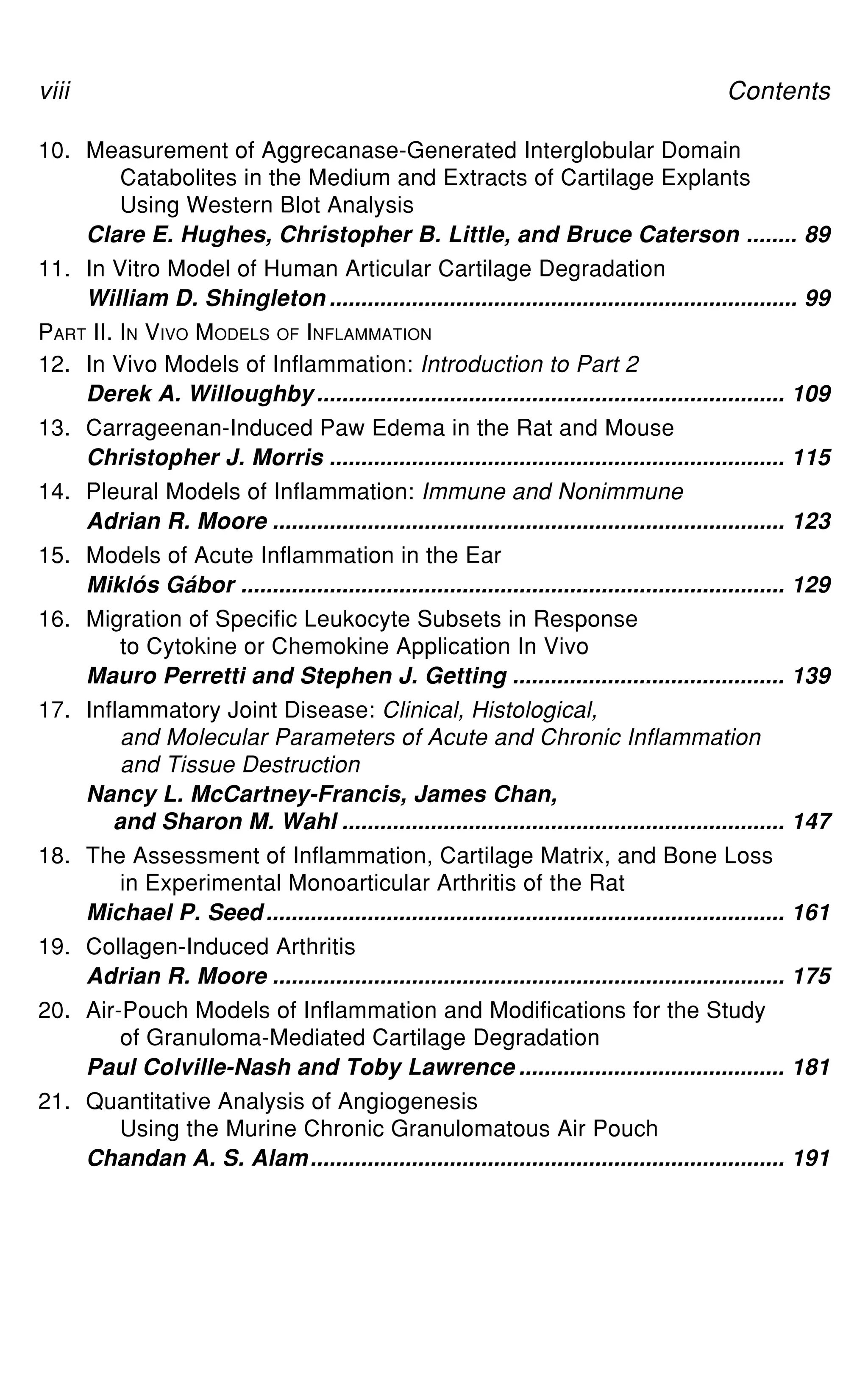 viii Contents
10. Measurement of Aggrecanase-Generated Interglobular Domain
Catabolites in the Medium and Extracts of Cartilage Explants
Using Western Blot Analysis
Clare E. Hughes, Christopher B. Little, and Bruce Caterson ........ 89
11. In Vitro Model of Human Articular Cartilage Degradation
William D. Shingleton .......................................................................... 99
PART II. IN VIVO MODELS OF INFLAMMATION
12. In Vivo Models of Inflammation: Introduction to Part 2
Derek A. Willoughby.......................................................................... 109
13. Carrageenan-Induced Paw Edema in the Rat and Mouse
Christopher J. Morris ........................................................................ 115
14. Pleural Models of Inflammation: Immune and Nonimmune
Adrian R. Moore ................................................................................. 123
15. Models of Acute Inflammation in the Ear
Miklós Gábor ...................................................................................... 129
16. Migration of Specific Leukocyte Subsets in Response
to Cytokine or Chemokine Application In Vivo
Mauro Perretti and Stephen J. Getting ........................................... 139
17. Inflammatory Joint Disease: Clinical, Histological,
and Molecular Parameters of Acute and Chronic Inflammation
and Tissue Destruction
Nancy L. McCartney-Francis, James Chan,
and Sharon M. Wahl ...................................................................... 147
18. The Assessment of Inflammation, Cartilage Matrix, and Bone Loss
in Experimental Monoarticular Arthritis of the Rat
Michael P. Seed.................................................................................. 161
19. Collagen-Induced Arthritis
Adrian R. Moore ................................................................................. 175
20. Air-Pouch Models of Inflammation and Modifications for the Study
of Granuloma-Mediated Cartilage Degradation
Paul Colville-Nash and Toby Lawrence .......................................... 181
21. Quantitative Analysis of Angiogenesis
Using the Murine Chronic Granulomatous Air Pouch
Chandan A. S. Alam........................................................................... 191
 