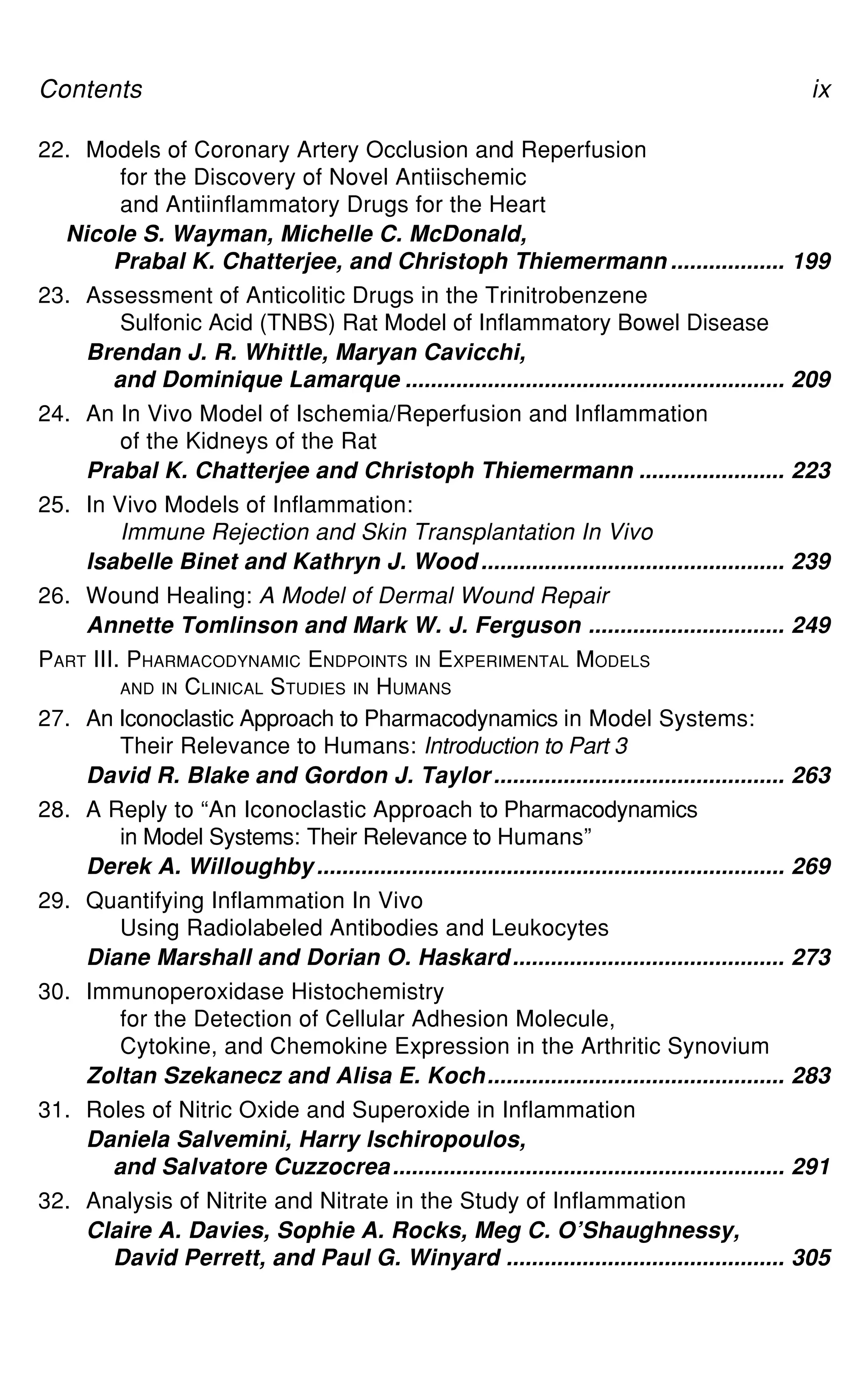 Contents ix
22. Models of Coronary Artery Occlusion and Reperfusion
for the Discovery of Novel Antiischemic
and Antiinflammatory Drugs for the Heart
Nicole S. Wayman, Michelle C. McDonald,
Prabal K. Chatterjee, and Christoph Thiemermann .................. 199
23. Assessment of Anticolitic Drugs in the Trinitrobenzene
Sulfonic Acid (TNBS) Rat Model of Inflammatory Bowel Disease
Brendan J. R. Whittle, Maryan Cavicchi,
and Dominique Lamarque ............................................................ 209
24. An In Vivo Model of Ischemia/Reperfusion and Inflammation
of the Kidneys of the Rat
Prabal K. Chatterjee and Christoph Thiemermann ....................... 223
25. In Vivo Models of Inflammation:
Immune Rejection and Skin Transplantation In Vivo
Isabelle Binet and Kathryn J. Wood ................................................ 239
26. Wound Healing: A Model of Dermal Wound Repair
Annette Tomlinson and Mark W. J. Ferguson ............................... 249
PART III. PHARMACODYNAMIC ENDPOINTS IN EXPERIMENTAL MODELS
AND IN CLINICAL STUDIES IN HUMANS
27. An Iconoclastic Approach to Pharmacodynamics in Model Systems:
Their Relevance to Humans: Introduction to Part 3
David R. Blake and Gordon J. Taylor.............................................. 263
28. A Reply to “An Iconoclastic Approach to Pharmacodynamics
in Model Systems: Their Relevance to Humans”
Derek A. Willoughby.......................................................................... 269
29. Quantifying Inflammation In Vivo
Using Radiolabeled Antibodies and Leukocytes
Diane Marshall and Dorian O. Haskard........................................... 273
30. Immunoperoxidase Histochemistry
for the Detection of Cellular Adhesion Molecule,
Cytokine, and Chemokine Expression in the Arthritic Synovium
Zoltan Szekanecz and Alisa E. Koch............................................... 283
31. Roles of Nitric Oxide and Superoxide in Inflammation
Daniela Salvemini, Harry Ischiropoulos,
and Salvatore Cuzzocrea.............................................................. 291
32. Analysis of Nitrite and Nitrate in the Study of Inflammation
Claire A. Davies, Sophie A. Rocks, Meg C. O’Shaughnessy,
David Perrett, and Paul G. Winyard ............................................ 305
 