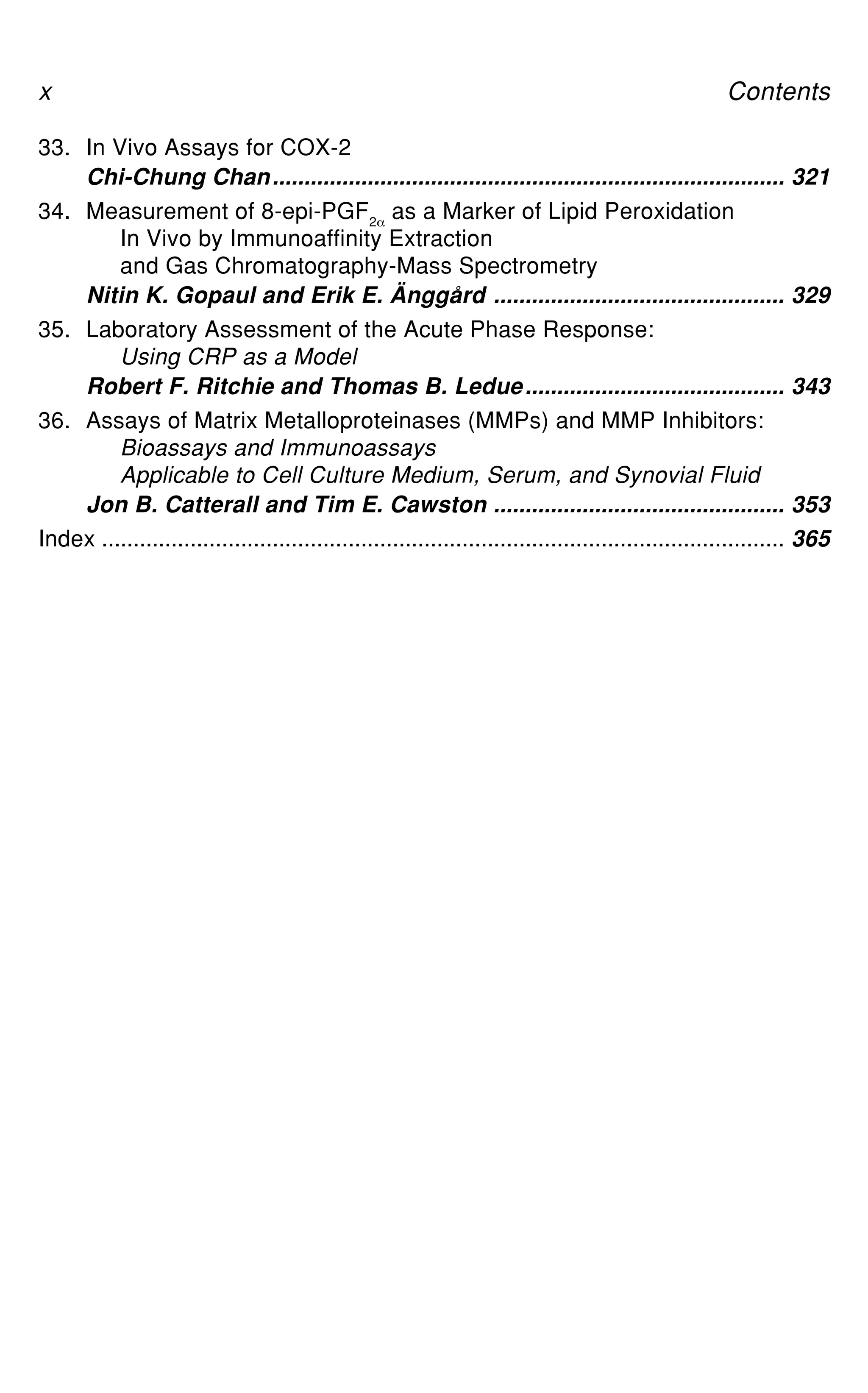 33. In Vivo Assays for COX-2
Chi-Chung Chan................................................................................. 321
34. Measurement of 8-epi-PGF2_
as a Marker of Lipid Peroxidation
In Vivo by Immunoaffinity Extraction
and Gas Chromatography-Mass Spectrometry
Nitin K. Gopaul and Erik E. Änggård .............................................. 329
35. Laboratory Assessment of the Acute Phase Response:
Using CRP as a Model
Robert F. Ritchie and Thomas B. Ledue......................................... 343
36. Assays of Matrix Metalloproteinases (MMPs) and MMP Inhibitors:
Bioassays and Immunoassays
Applicable to Cell Culture Medium, Serum, and Synovial Fluid
Jon B. Catterall and Tim E. Cawston .............................................. 353
Index ............................................................................................................ 365
x Contents
 