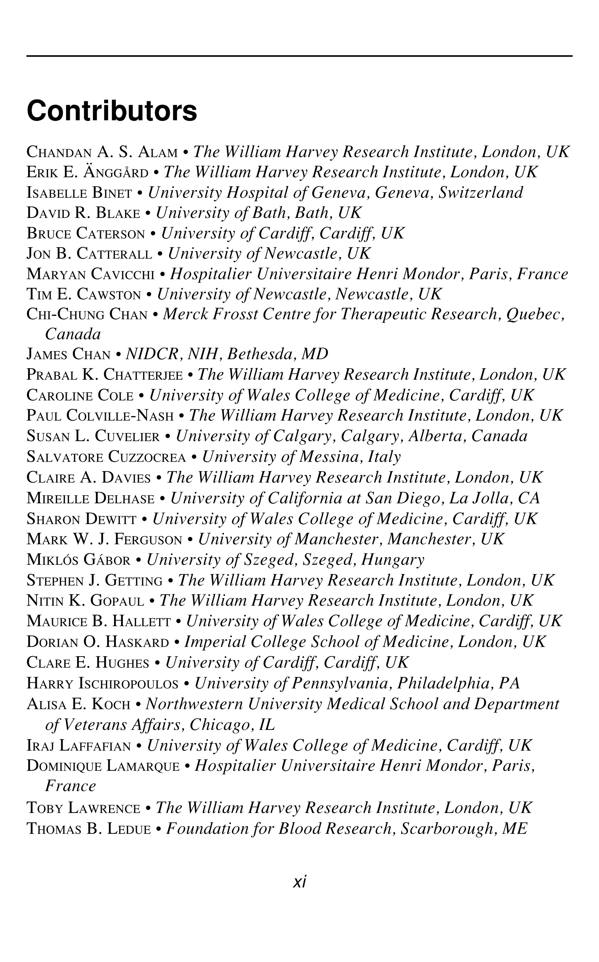 Contributors
xi
CHANDAN A. S. ALAM • The William Harvey Research Institute, London, UK
ERIK E. ÄNGGÅRD • The William Harvey Research Institute, London, UK
ISABELLE BINET • University Hospital of Geneva, Geneva, Switzerland
DAVID R. BLAKE • University of Bath, Bath, UK
BRUCE CATERSON • University of Cardiff, Cardiff, UK
JON B. CATTERALL • University of Newcastle, UK
MARYAN CAVICCHI • Hospitalier Universitaire Henri Mondor, Paris, France
TIM E. CAWSTON • University of Newcastle, Newcastle, UK
CHI-CHUNG CHAN • Merck Frosst Centre for Therapeutic Research, Quebec,
Canada
JAMES CHAN • NIDCR, NIH, Bethesda, MD
PRABAL K. CHATTERJEE • The William Harvey Research Institute, London, UK
CAROLINE COLE • University of Wales College of Medicine, Cardiff, UK
PAUL COLVILLE-NASH • The William Harvey Research Institute, London, UK
SUSAN L. CUVELIER • University of Calgary, Calgary, Alberta, Canada
SALVATORE CUZZOCREA • University of Messina, Italy
CLAIRE A. DAVIES • The William Harvey Research Institute, London, UK
MIREILLE DELHASE • University of California at San Diego, La Jolla, CA
SHARON DEWITT • University of Wales College of Medicine, Cardiff, UK
MARK W. J. FERGUSON • University of Manchester, Manchester, UK
MIKLÓS GÁBOR • University of Szeged, Szeged, Hungary
STEPHEN J. GETTING • The William Harvey Research Institute, London, UK
NITIN K. GOPAUL • The William Harvey Research Institute, London, UK
MAURICE B. HALLETT • University of Wales College of Medicine, Cardiff, UK
DORIAN O. HASKARD • Imperial College School of Medicine, London, UK
CLARE E. HUGHES • University of Cardiff, Cardiff, UK
HARRY ISCHIROPOULOS • University of Pennsylvania, Philadelphia, PA
ALISA E. KOCH • Northwestern University Medical School and Department
of Veterans Affairs, Chicago, IL
IRAJ LAFFAFIAN • University of Wales College of Medicine, Cardiff, UK
DOMINIQUE LAMARQUE • Hospitalier Universitaire Henri Mondor, Paris,
France
TOBY LAWRENCE • The William Harvey Research Institute, London, UK
THOMAS B. LEDUE • Foundation for Blood Research, Scarborough, ME
 