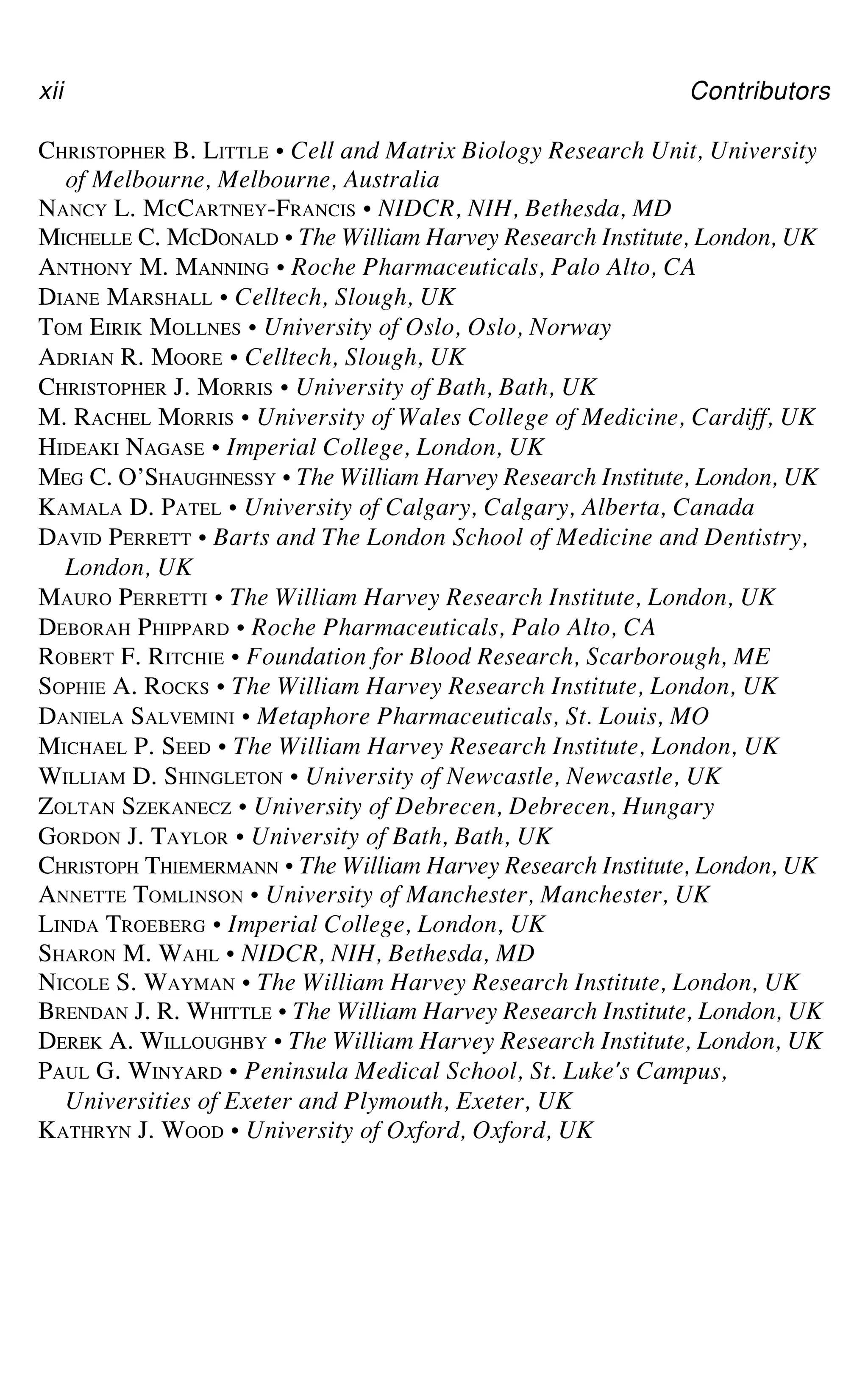 xii Contributors
CHRISTOPHER B. LITTLE • Cell and Matrix Biology Research Unit, University
of Melbourne, Melbourne, Australia
NANCY L. MCCARTNEY-FRANCIS • NIDCR, NIH, Bethesda, MD
MICHELLE C. MCDONALD • The William Harvey Research Institute, London, UK
ANTHONY M. MANNING • Roche Pharmaceuticals, Palo Alto, CA
DIANE MARSHALL • Celltech, Slough, UK
TOM EIRIK MOLLNES • University of Oslo, Oslo, Norway
ADRIAN R. MOORE • Celltech, Slough, UK
CHRISTOPHER J. MORRIS • University of Bath, Bath, UK
M. RACHEL MORRIS • University of Wales College of Medicine, Cardiff, UK
HIDEAKI NAGASE • Imperial College, London, UK
MEG C. O’SHAUGHNESSY • The William Harvey Research Institute, London, UK
KAMALA D. PATEL • University of Calgary, Calgary, Alberta, Canada
DAVID PERRETT • Barts and The London School of Medicine and Dentistry,
London, UK
MAURO PERRETTI • The William Harvey Research Institute, London, UK
DEBORAH PHIPPARD • Roche Pharmaceuticals, Palo Alto, CA
ROBERT F. RITCHIE • Foundation for Blood Research, Scarborough, ME
SOPHIE A. ROCKS • The William Harvey Research Institute, London, UK
DANIELA SALVEMINI • Metaphore Pharmaceuticals, St. Louis, MO
MICHAEL P. SEED • The William Harvey Research Institute, London, UK
WILLIAM D. SHINGLETON • University of Newcastle, Newcastle, UK
ZOLTAN SZEKANECZ • University of Debrecen, Debrecen, Hungary
GORDON J. TAYLOR • University of Bath, Bath, UK
CHRISTOPH THIEMERMANN • The William Harvey Research Institute, London, UK
ANNETTE TOMLINSON • University of Manchester, Manchester, UK
LINDA TROEBERG • Imperial College, London, UK
SHARON M. WAHL • NIDCR, NIH, Bethesda, MD
NICOLE S. WAYMAN • The William Harvey Research Institute, London, UK
BRENDAN J. R. WHITTLE • The William Harvey Research Institute, London, UK
DEREK A. WILLOUGHBY • The William Harvey Research Institute, London, UK
PAUL G. WINYARD • Peninsula Medical School, St. Luke's Campus,
Universities of Exeter and Plymouth, Exeter, UK
KATHRYN J. WOOD • University of Oxford, Oxford, UK
 