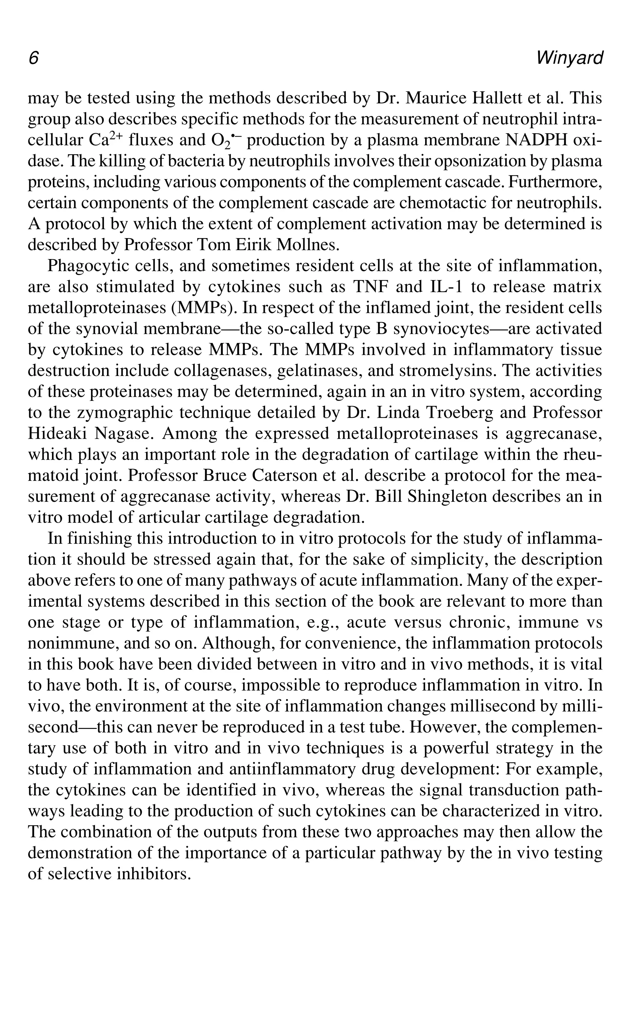 6 Winyard
may be tested using the methods described by Dr. Maurice Hallett et al. This
group also describes specific methods for the measurement of neutrophil intra-
cellular Ca2+ fluxes and O2
•– production by a plasma membrane NADPH oxi-
dase. The killing of bacteria by neutrophils involves their opsonization by plasma
proteins, including various components of the complement cascade. Furthermore,
certain components of the complement cascade are chemotactic for neutrophils.
A protocol by which the extent of complement activation may be determined is
described by Professor Tom Eirik Mollnes.
Phagocytic cells, and sometimes resident cells at the site of inflammation,
are also stimulated by cytokines such as TNF and IL-1 to release matrix
metalloproteinases (MMPs). In respect of the inflamed joint, the resident cells
of the synovial membrane—the so-called type B synoviocytes—are activated
by cytokines to release MMPs. The MMPs involved in inflammatory tissue
destruction include collagenases, gelatinases, and stromelysins. The activities
of these proteinases may be determined, again in an in vitro system, according
to the zymographic technique detailed by Dr. Linda Troeberg and Professor
Hideaki Nagase. Among the expressed metalloproteinases is aggrecanase,
which plays an important role in the degradation of cartilage within the rheu-
matoid joint. Professor Bruce Caterson et al. describe a protocol for the mea-
surement of aggrecanase activity, whereas Dr. Bill Shingleton describes an in
vitro model of articular cartilage degradation.
In finishing this introduction to in vitro protocols for the study of inflamma-
tion it should be stressed again that, for the sake of simplicity, the description
above refers to one of many pathways of acute inflammation. Many of the exper-
imental systems described in this section of the book are relevant to more than
one stage or type of inflammation, e.g., acute versus chronic, immune vs
nonimmune, and so on. Although, for convenience, the inflammation protocols
in this book have been divided between in vitro and in vivo methods, it is vital
to have both. It is, of course, impossible to reproduce inflammation in vitro. In
vivo, the environment at the site of inflammation changes millisecond by milli-
second—this can never be reproduced in a test tube. However, the complemen-
tary use of both in vitro and in vivo techniques is a powerful strategy in the
study of inflammation and antiinflammatory drug development: For example,
the cytokines can be identified in vivo, whereas the signal transduction path-
ways leading to the production of such cytokines can be characterized in vitro.
The combination of the outputs from these two approaches may then allow the
demonstration of the importance of a particular pathway by the in vivo testing
of selective inhibitors.
 