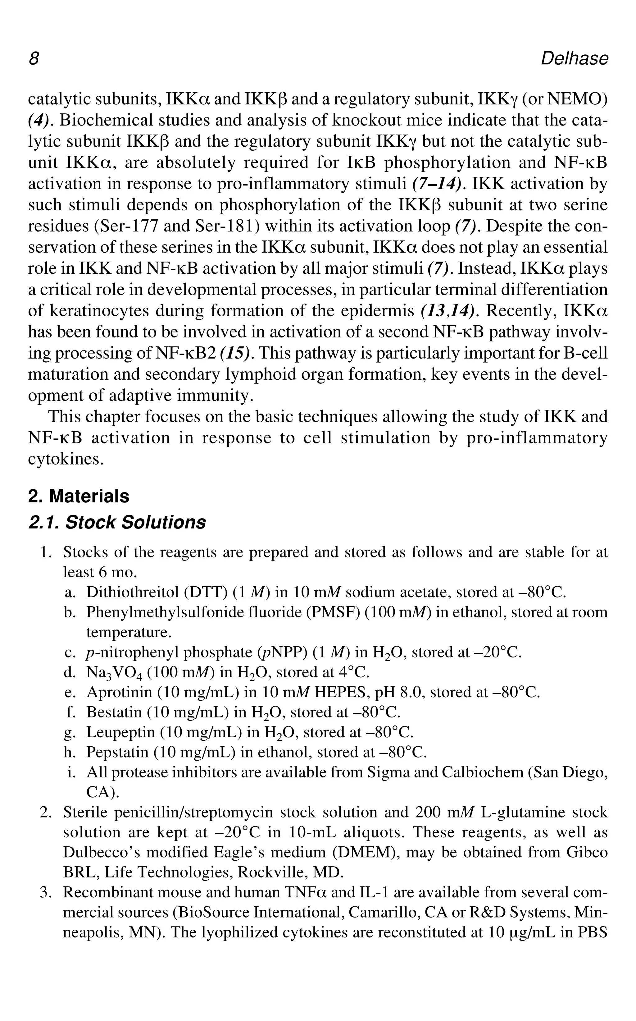 8 Delhase
catalytic subunits, IKK_ and IKK` and a regulatory subunit, IKKa (or NEMO)
(4). Biochemical studies and analysis of knockout mice indicate that the cata-
lytic subunit IKK` and the regulatory subunit IKKa but not the catalytic sub-
unit IKK_, are absolutely required for IgB phosphorylation and NF-gB
activation in response to pro-inflammatory stimuli (7–14). IKK activation by
such stimuli depends on phosphorylation of the IKK` subunit at two serine
residues (Ser-177 and Ser-181) within its activation loop (7). Despite the con-
servation of these serines in the IKK_ subunit, IKK_ does not play an essential
role in IKK and NF-gB activation by all major stimuli (7). Instead, IKK_ plays
a critical role in developmental processes, in particular terminal differentiation
of keratinocytes during formation of the epidermis (13,14). Recently, IKK_
has been found to be involved in activation of a second NF-gB pathway involv-
ing processing of NF-gB2 (15). This pathway is particularly important for B-cell
maturation and secondary lymphoid organ formation, key events in the devel-
opment of adaptive immunity.
This chapter focuses on the basic techniques allowing the study of IKK and
NF-gB activation in response to cell stimulation by pro-inflammatory
cytokines.
2. Materials
2.1. Stock Solutions
1. Stocks of the reagents are prepared and stored as follows and are stable for at
least 6 mo.
a. Dithiothreitol (DTT) (1 M) in 10 mM sodium acetate, stored at –80°C.
b. Phenylmethylsulfonide fluoride (PMSF) (100 mM) in ethanol, stored at room
temperature.
c. p-nitrophenyl phosphate (pNPP) (1 M) in H2O, stored at –20°C.
d. Na3VO4 (100 mM) in H2O, stored at 4°C.
e. Aprotinin (10 mg/mL) in 10 mM HEPES, pH 8.0, stored at –80°C.
f. Bestatin (10 mg/mL) in H2O, stored at –80°C.
g. Leupeptin (10 mg/mL) in H2O, stored at –80°C.
h. Pepstatin (10 mg/mL) in ethanol, stored at –80°C.
i. All protease inhibitors are available from Sigma and Calbiochem (San Diego,
CA).
2. Sterile penicillin/streptomycin stock solution and 200 mM L-glutamine stock
solution are kept at –20°C in 10-mL aliquots. These reagents, as well as
Dulbecco’s modified Eagle’s medium (DMEM), may be obtained from Gibco
BRL, Life Technologies, Rockville, MD.
3. Recombinant mouse and human TNF_ and IL-1 are available from several com-
mercial sources (BioSource International, Camarillo, CA or R&D Systems, Min-
neapolis, MN). The lyophilized cytokines are reconstituted at 10 μg/mL in PBS
 