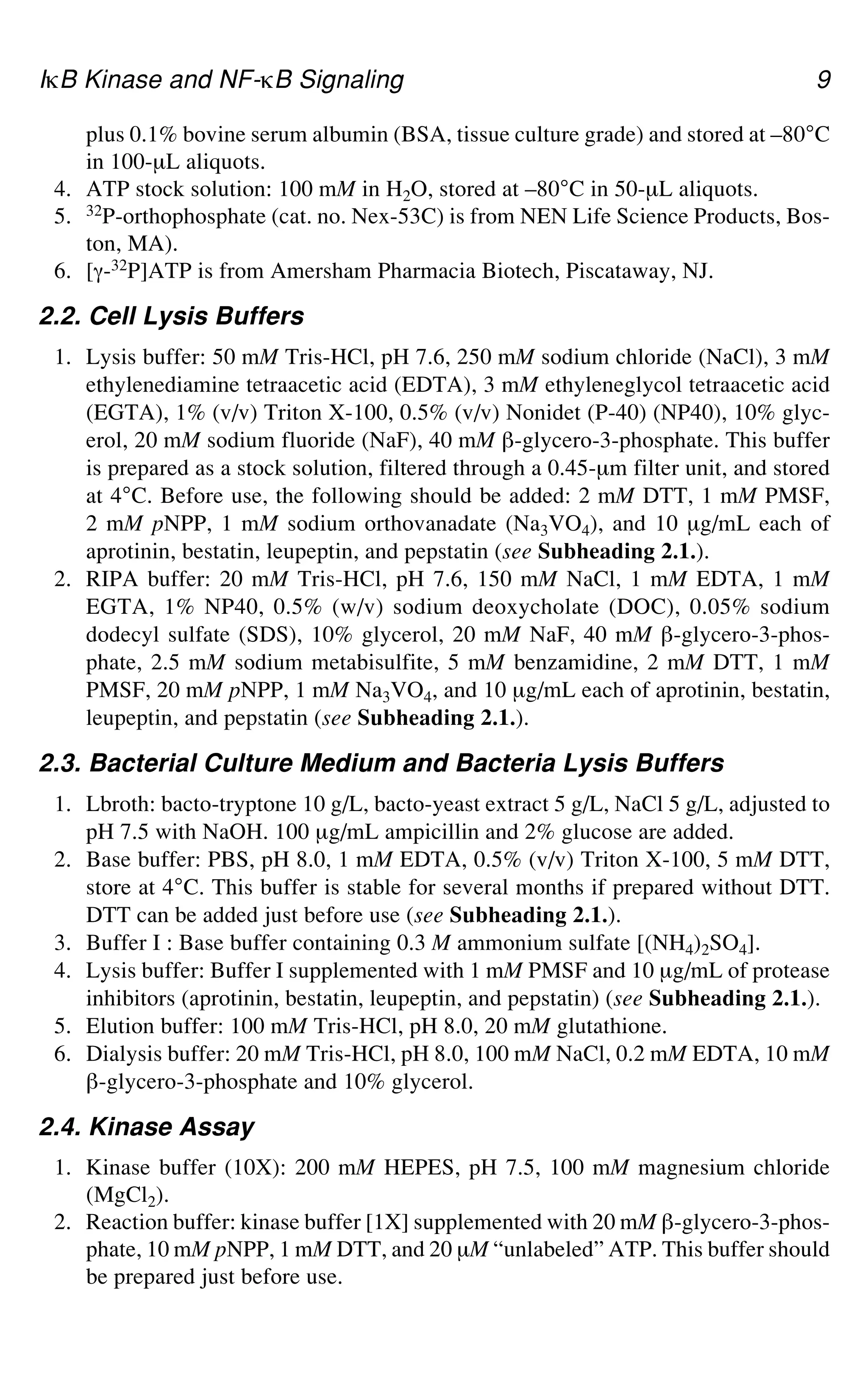 IgB Kinase and NF-gB Signaling 9
plus 0.1% bovine serum albumin (BSA, tissue culture grade) and stored at –80°C
in 100-μL aliquots.
4. ATP stock solution: 100 mM in H2O, stored at –80°C in 50-μL aliquots.
5. 32P-orthophosphate (cat. no. Nex-53C) is from NEN Life Science Products, Bos-
ton, MA).
6. [a-32P]ATP is from Amersham Pharmacia Biotech, Piscataway, NJ.
2.2. Cell Lysis Buffers
1. Lysis buffer: 50 mM Tris-HCl, pH 7.6, 250 mM sodium chloride (NaCl), 3 mM
ethylenediamine tetraacetic acid (EDTA), 3 mM ethyleneglycol tetraacetic acid
(EGTA), 1% (v/v) Triton X-100, 0.5% (v/v) Nonidet (P-40) (NP40), 10% glyc-
erol, 20 mM sodium fluoride (NaF), 40 mM `-glycero-3-phosphate. This buffer
is prepared as a stock solution, filtered through a 0.45-μm filter unit, and stored
at 4°C. Before use, the following should be added: 2 mM DTT, 1 mM PMSF,
2 mM pNPP, 1 mM sodium orthovanadate (Na3VO4), and 10 μg/mL each of
aprotinin, bestatin, leupeptin, and pepstatin (see Subheading 2.1.).
2. RIPA buffer: 20 mM Tris-HCl, pH 7.6, 150 mM NaCl, 1 mM EDTA, 1 mM
EGTA, 1% NP40, 0.5% (w/v) sodium deoxycholate (DOC), 0.05% sodium
dodecyl sulfate (SDS), 10% glycerol, 20 mM NaF, 40 mM `-glycero-3-phos-
phate, 2.5 mM sodium metabisulfite, 5 mM benzamidine, 2 mM DTT, 1 mM
PMSF, 20 mM pNPP, 1 mM Na3VO4, and 10 μg/mL each of aprotinin, bestatin,
leupeptin, and pepstatin (see Subheading 2.1.).
2.3. Bacterial Culture Medium and Bacteria Lysis Buffers
1. Lbroth: bacto-tryptone 10 g/L, bacto-yeast extract 5 g/L, NaCl 5 g/L, adjusted to
pH 7.5 with NaOH. 100 μg/mL ampicillin and 2% glucose are added.
2. Base buffer: PBS, pH 8.0, 1 mM EDTA, 0.5% (v/v) Triton X-100, 5 mM DTT,
store at 4°C. This buffer is stable for several months if prepared without DTT.
DTT can be added just before use (see Subheading 2.1.).
3. Buffer I : Base buffer containing 0.3 M ammonium sulfate [(NH4)2SO4].
4. Lysis buffer: Buffer I supplemented with 1 mM PMSF and 10 μg/mL of protease
inhibitors (aprotinin, bestatin, leupeptin, and pepstatin) (see Subheading 2.1.).
5. Elution buffer: 100 mM Tris-HCl, pH 8.0, 20 mM glutathione.
6. Dialysis buffer: 20 mM Tris-HCl, pH 8.0, 100 mM NaCl, 0.2 mM EDTA, 10 mM
`-glycero-3-phosphate and 10% glycerol.
2.4. Kinase Assay
1. Kinase buffer (10X): 200 mM HEPES, pH 7.5, 100 mM magnesium chloride
(MgCl2).
2. Reaction buffer: kinase buffer [1X] supplemented with 20 mM `-glycero-3-phos-
phate, 10 mM pNPP, 1 mM DTT, and 20 μM “unlabeled” ATP. This buffer should
be prepared just before use.
 