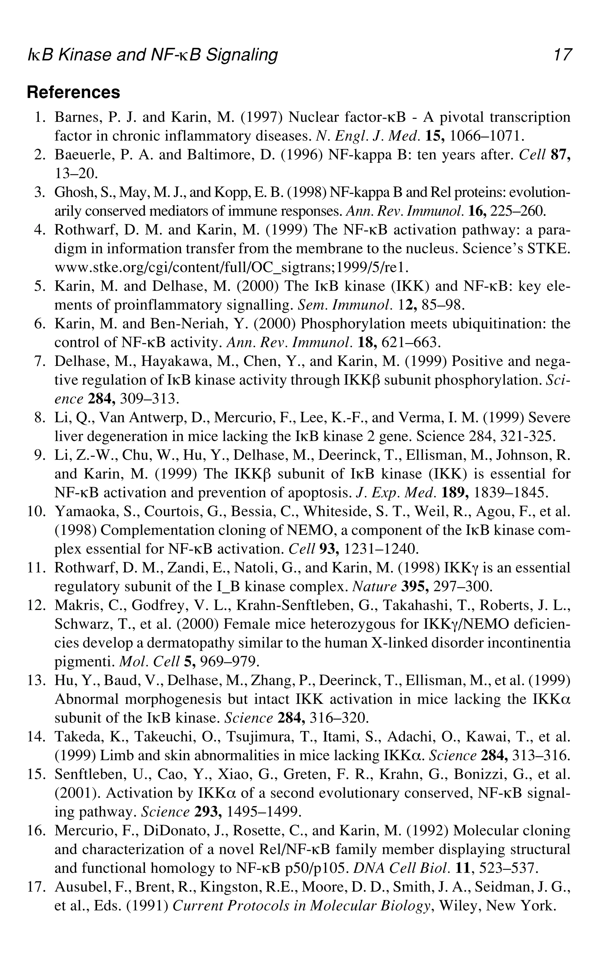 IgB Kinase and NF-gB Signaling 17
References
1. Barnes, P. J. and Karin, M. (1997) Nuclear factor-gB - A pivotal transcription
factor in chronic inflammatory diseases. N. Engl. J. Med. 15, 1066–1071.
2. Baeuerle, P. A. and Baltimore, D. (1996) NF-kappa B: ten years after. Cell 87,
13–20.
3. Ghosh, S., May, M. J., and Kopp, E. B. (1998) NF-kappa B and Rel proteins: evolution-
arily conserved mediators of immune responses. Ann. Rev. Immunol. 16, 225–260.
4. Rothwarf, D. M. and Karin, M. (1999) The NF-gB activation pathway: a para-
digm in information transfer from the membrane to the nucleus. Science’s STKE.
www.stke.org/cgi/content/full/OC_sigtrans;1999/5/re1.
5. Karin, M. and Delhase, M. (2000) The IgB kinase (IKK) and NF-gB: key ele-
ments of proinflammatory signalling. Sem. Immunol. 12, 85–98.
6. Karin, M. and Ben-Neriah, Y. (2000) Phosphorylation meets ubiquitination: the
control of NF-gB activity. Ann. Rev. Immunol. 18, 621–663.
7. Delhase, M., Hayakawa, M., Chen, Y., and Karin, M. (1999) Positive and nega-
tive regulation of IgB kinase activity through IKK` subunit phosphorylation. Sci-
ence 284, 309–313.
8. Li, Q., Van Antwerp, D., Mercurio, F., Lee, K.-F., and Verma, I. M. (1999) Severe
liver degeneration in mice lacking the IgB kinase 2 gene. Science 284, 321-325.
9. Li, Z.-W., Chu, W., Hu, Y., Delhase, M., Deerinck, T., Ellisman, M., Johnson, R.
and Karin, M. (1999) The IKK` subunit of IgB kinase (IKK) is essential for
NF-gB activation and prevention of apoptosis. J. Exp. Med. 189, 1839–1845.
10. Yamaoka, S., Courtois, G., Bessia, C., Whiteside, S. T., Weil, R., Agou, F., et al.
(1998) Complementation cloning of NEMO, a component of the IgB kinase com-
plex essential for NF-gB activation. Cell 93, 1231–1240.
11. Rothwarf, D. M., Zandi, E., Natoli, G., and Karin, M. (1998) IKKa is an essential
regulatory subunit of the I_B kinase complex. Nature 395, 297–300.
12. Makris, C., Godfrey, V. L., Krahn-Senftleben, G., Takahashi, T., Roberts, J. L.,
Schwarz, T., et al. (2000) Female mice heterozygous for IKKa/NEMO deficien-
cies develop a dermatopathy similar to the human X-linked disorder incontinentia
pigmenti. Mol. Cell 5, 969–979.
13. Hu, Y., Baud, V., Delhase, M., Zhang, P., Deerinck, T., Ellisman, M., et al. (1999)
Abnormal morphogenesis but intact IKK activation in mice lacking the IKK_
subunit of the IgB kinase. Science 284, 316–320.
14. Takeda, K., Takeuchi, O., Tsujimura, T., Itami, S., Adachi, O., Kawai, T., et al.
(1999) Limb and skin abnormalities in mice lacking IKK_. Science 284, 313–316.
15. Senftleben, U., Cao, Y., Xiao, G., Greten, F. R., Krahn, G., Bonizzi, G., et al.
(2001). Activation by IKK_ of a second evolutionary conserved, NF-gB signal-
ing pathway. Science 293, 1495–1499.
16. Mercurio, F., DiDonato, J., Rosette, C., and Karin, M. (1992) Molecular cloning
and characterization of a novel Rel/NF-gB family member displaying structural
and functional homology to NF-gB p50/p105. DNA Cell Biol. 11, 523–537.
17. Ausubel, F., Brent, R., Kingston, R.E., Moore, D. D., Smith, J. A., Seidman, J. G.,
et al., Eds. (1991) Current Protocols in Molecular Biology, Wiley, New York.
 