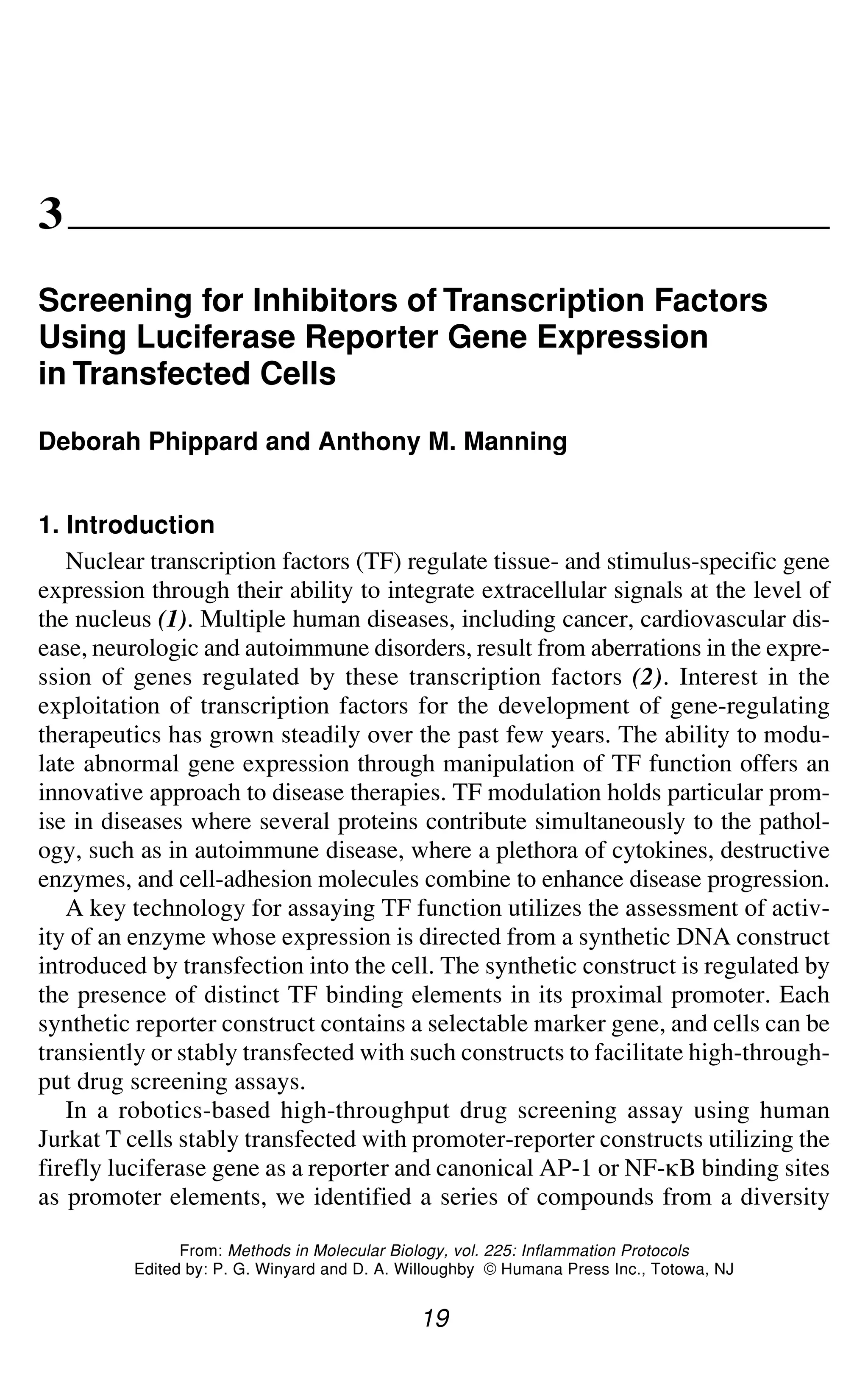 Screening for Inhibitors of Transcription Factors 19
3
Screening for Inhibitors of Transcription Factors
Using Luciferase Reporter Gene Expression
in Transfected Cells
Deborah Phippard and Anthony M. Manning
1. Introduction
Nuclear transcription factors (TF) regulate tissue- and stimulus-specific gene
expression through their ability to integrate extracellular signals at the level of
the nucleus (1). Multiple human diseases, including cancer, cardiovascular dis-
ease, neurologic and autoimmune disorders, result from aberrations in the expre-
ssion of genes regulated by these transcription factors (2). Interest in the
exploitation of transcription factors for the development of gene-regulating
therapeutics has grown steadily over the past few years. The ability to modu-
late abnormal gene expression through manipulation of TF function offers an
innovative approach to disease therapies. TF modulation holds particular prom-
ise in diseases where several proteins contribute simultaneously to the pathol-
ogy, such as in autoimmune disease, where a plethora of cytokines, destructive
enzymes, and cell-adhesion molecules combine to enhance disease progression.
A key technology for assaying TF function utilizes the assessment of activ-
ity of an enzyme whose expression is directed from a synthetic DNA construct
introduced by transfection into the cell. The synthetic construct is regulated by
the presence of distinct TF binding elements in its proximal promoter. Each
synthetic reporter construct contains a selectable marker gene, and cells can be
transiently or stably transfected with such constructs to facilitate high-through-
put drug screening assays.
In a robotics-based high-throughput drug screening assay using human
Jurkat T cells stably transfected with promoter-reporter constructs utilizing the
firefly luciferase gene as a reporter and canonical AP-1 or NF-gB binding sites
as promoter elements, we identified a series of compounds from a diversity
19
From: Methods in Molecular Biology, vol. 225: Inflammation Protocols
Edited by: P. G. Winyard and D. A. Willoughby © Humana Press Inc., Totowa, NJ
 
