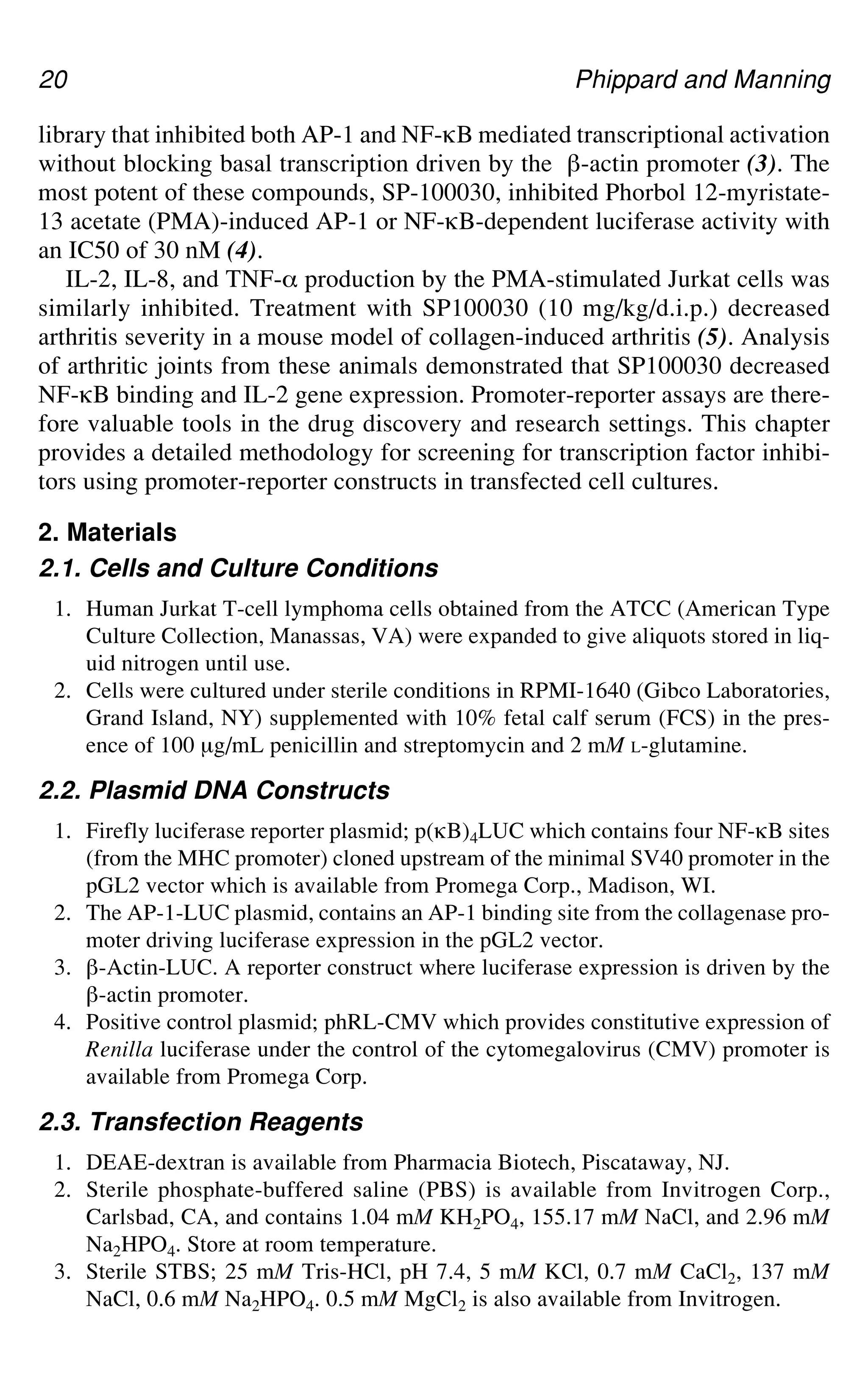 20 Phippard and Manning
library that inhibited both AP-1 and NF-gB mediated transcriptional activation
without blocking basal transcription driven by the `-actin promoter (3). The
most potent of these compounds, SP-100030, inhibited Phorbol 12-myristate-
13 acetate (PMA)-induced AP-1 or NF-gB-dependent luciferase activity with
an IC50 of 30 nM (4).
IL-2, IL-8, and TNF-_ production by the PMA-stimulated Jurkat cells was
similarly inhibited. Treatment with SP100030 (10 mg/kg/d.i.p.) decreased
arthritis severity in a mouse model of collagen-induced arthritis (5). Analysis
of arthritic joints from these animals demonstrated that SP100030 decreased
NF-gB binding and IL-2 gene expression. Promoter-reporter assays are there-
fore valuable tools in the drug discovery and research settings. This chapter
provides a detailed methodology for screening for transcription factor inhibi-
tors using promoter-reporter constructs in transfected cell cultures.
2. Materials
2.1. Cells and Culture Conditions
1. Human Jurkat T-cell lymphoma cells obtained from the ATCC (American Type
Culture Collection, Manassas, VA) were expanded to give aliquots stored in liq-
uid nitrogen until use.
2. Cells were cultured under sterile conditions in RPMI-1640 (Gibco Laboratories,
Grand Island, NY) supplemented with 10% fetal calf serum (FCS) in the pres-
ence of 100 μg/mL penicillin and streptomycin and 2 mM L-glutamine.
2.2. Plasmid DNA Constructs
1. Firefly luciferase reporter plasmid; p(gB)4LUC which contains four NF-gB sites
(from the MHC promoter) cloned upstream of the minimal SV40 promoter in the
pGL2 vector which is available from Promega Corp., Madison, WI.
2. The AP-1-LUC plasmid, contains an AP-1 binding site from the collagenase pro-
moter driving luciferase expression in the pGL2 vector.
3. `-Actin-LUC. A reporter construct where luciferase expression is driven by the
`-actin promoter.
4. Positive control plasmid; phRL-CMV which provides constitutive expression of
Renilla luciferase under the control of the cytomegalovirus (CMV) promoter is
available from Promega Corp.
2.3. Transfection Reagents
1. DEAE-dextran is available from Pharmacia Biotech, Piscataway, NJ.
2. Sterile phosphate-buffered saline (PBS) is available from Invitrogen Corp.,
Carlsbad, CA, and contains 1.04 mM KH2PO4, 155.17 mM NaCl, and 2.96 mM
Na2HPO4. Store at room temperature.
3. Sterile STBS; 25 mM Tris-HCl, pH 7.4, 5 mM KCl, 0.7 mM CaCl2, 137 mM
NaCl, 0.6 mM Na2HPO4. 0.5 mM MgCl2 is also available from Invitrogen.
 