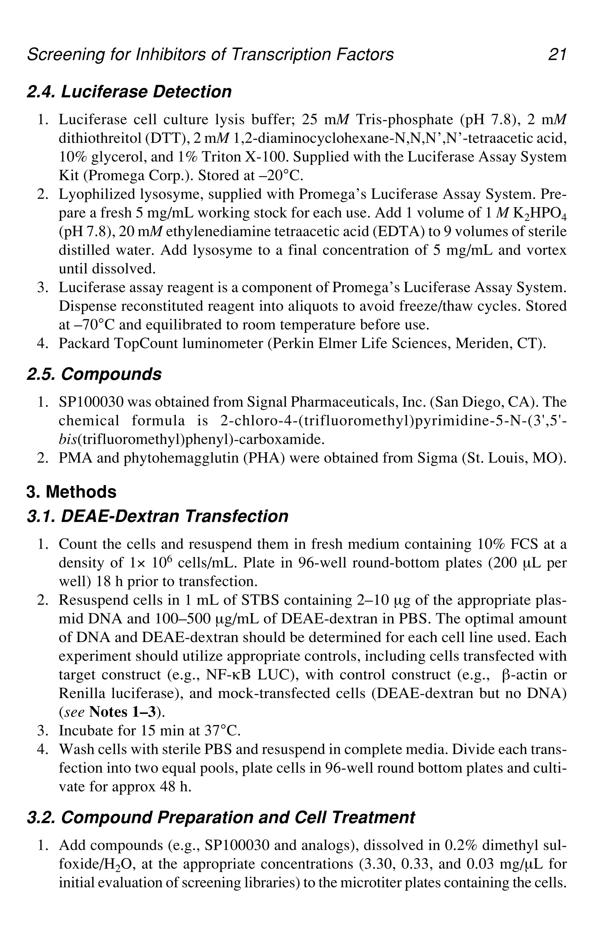 Screening for Inhibitors of Transcription Factors 21
2.4. Luciferase Detection
1. Luciferase cell culture lysis buffer; 25 mM Tris-phosphate (pH 7.8), 2 mM
dithiothreitol (DTT), 2 mM 1,2-diaminocyclohexane-N,N,N’,N’-tetraacetic acid,
10% glycerol, and 1% Triton X-100. Supplied with the Luciferase Assay System
Kit (Promega Corp.). Stored at –20°C.
2. Lyophilized lysosyme, supplied with Promega’s Luciferase Assay System. Pre-
pare a fresh 5 mg/mL working stock for each use. Add 1 volume of 1 M K2HPO4
(pH 7.8), 20 mM ethylenediamine tetraacetic acid (EDTA) to 9 volumes of sterile
distilled water. Add lysosyme to a final concentration of 5 mg/mL and vortex
until dissolved.
3. Luciferase assay reagent is a component of Promega’s Luciferase Assay System.
Dispense reconstituted reagent into aliquots to avoid freeze/thaw cycles. Stored
at –70°C and equilibrated to room temperature before use.
4. Packard TopCount luminometer (Perkin Elmer Life Sciences, Meriden, CT).
2.5. Compounds
1. SP100030 was obtained from Signal Pharmaceuticals, Inc. (San Diego, CA). The
chemical formula is 2-chloro-4-(trifluoromethyl)pyrimidine-5-N-(3',5'-
bis(trifluoromethyl)phenyl)-carboxamide.
2. PMA and phytohemagglutin (PHA) were obtained from Sigma (St. Louis, MO).
3. Methods
3.1. DEAE-Dextran Transfection
1. Count the cells and resuspend them in fresh medium containing 10% FCS at a
density of 1× 106 cells/mL. Plate in 96-well round-bottom plates (200 μL per
well) 18 h prior to transfection.
2. Resuspend cells in 1 mL of STBS containing 2–10 μg of the appropriate plas-
mid DNA and 100–500 μg/mL of DEAE-dextran in PBS. The optimal amount
of DNA and DEAE-dextran should be determined for each cell line used. Each
experiment should utilize appropriate controls, including cells transfected with
target construct (e.g., NF-gB LUC), with control construct (e.g., `-actin or
Renilla luciferase), and mock-transfected cells (DEAE-dextran but no DNA)
(see Notes 1–3).
3. Incubate for 15 min at 37°C.
4. Wash cells with sterile PBS and resuspend in complete media. Divide each trans-
fection into two equal pools, plate cells in 96-well round bottom plates and culti-
vate for approx 48 h.
3.2. Compound Preparation and Cell Treatment
1. Add compounds (e.g., SP100030 and analogs), dissolved in 0.2% dimethyl sul-
foxide/H2O, at the appropriate concentrations (3.30, 0.33, and 0.03 mg/μL for
initial evaluation of screening libraries) to the microtiter plates containing the cells.
 