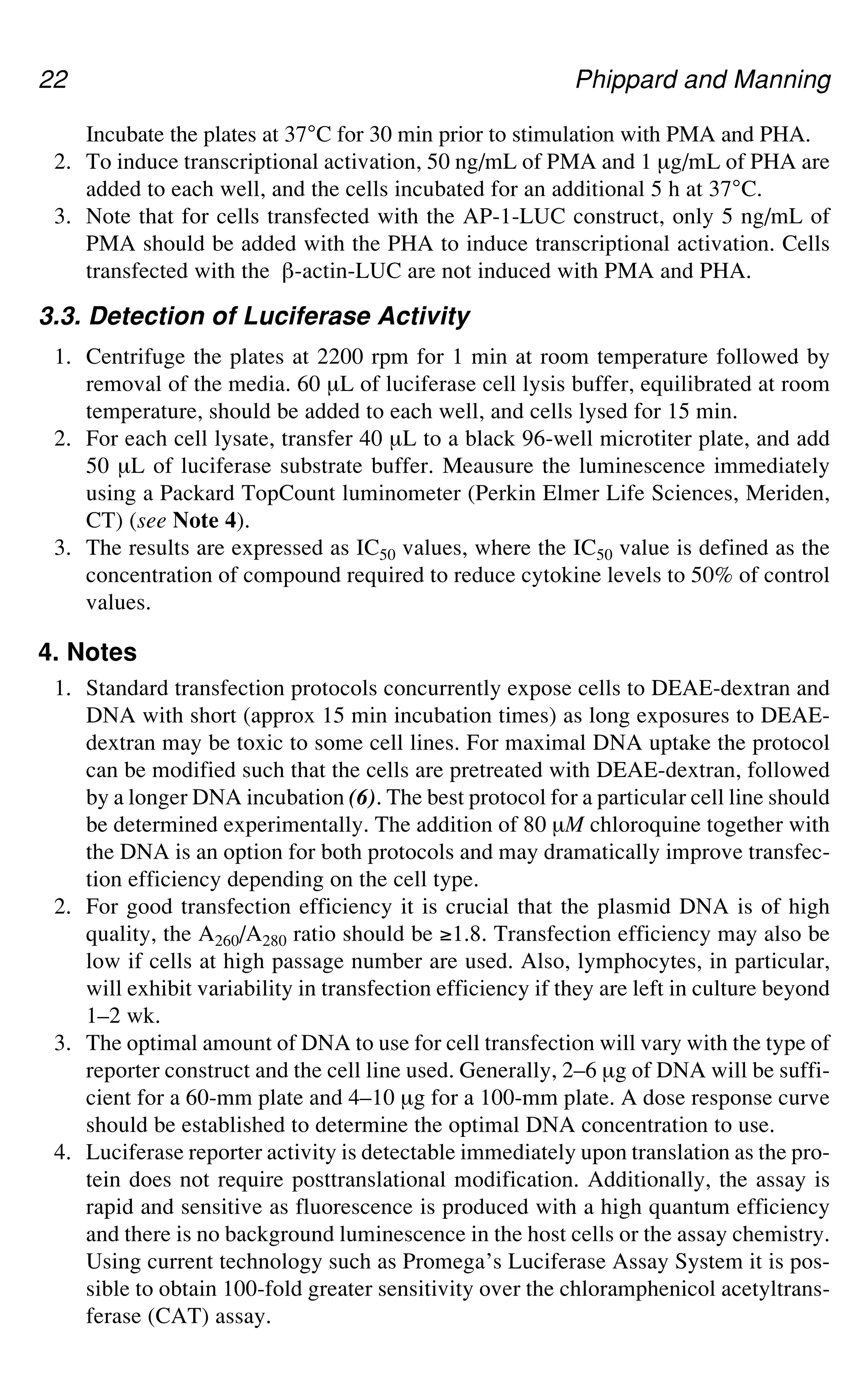 22 Phippard and Manning
Incubate the plates at 37°C for 30 min prior to stimulation with PMA and PHA.
2. To induce transcriptional activation, 50 ng/mL of PMA and 1 μg/mL of PHA are
added to each well, and the cells incubated for an additional 5 h at 37°C.
3. Note that for cells transfected with the AP-1-LUC construct, only 5 ng/mL of
PMA should be added with the PHA to induce transcriptional activation. Cells
transfected with the `-actin-LUC are not induced with PMA and PHA.
3.3. Detection of Luciferase Activity
1. Centrifuge the plates at 2200 rpm for 1 min at room temperature followed by
removal of the media. 60 μL of luciferase cell lysis buffer, equilibrated at room
temperature, should be added to each well, and cells lysed for 15 min.
2. For each cell lysate, transfer 40 μL to a black 96-well microtiter plate, and add
50 μL of luciferase substrate buffer. Meausure the luminescence immediately
using a Packard TopCount luminometer (Perkin Elmer Life Sciences, Meriden,
CT) (see Note 4).
3. The results are expressed as IC50 values, where the IC50 value is defined as the
concentration of compound required to reduce cytokine levels to 50% of control
values.
4. Notes
1. Standard transfection protocols concurrently expose cells to DEAE-dextran and
DNA with short (approx 15 min incubation times) as long exposures to DEAE-
dextran may be toxic to some cell lines. For maximal DNA uptake the protocol
can be modified such that the cells are pretreated with DEAE-dextran, followed
by a longer DNA incubation (6). The best protocol for a particular cell line should
be determined experimentally. The addition of 80 μM chloroquine together with
the DNA is an option for both protocols and may dramatically improve transfec-
tion efficiency depending on the cell type.
2. For good transfection efficiency it is crucial that the plasmid DNA is of high
quality, the A260/A280 ratio should be *1.8. Transfection efficiency may also be
low if cells at high passage number are used. Also, lymphocytes, in particular,
will exhibit variability in transfection efficiency if they are left in culture beyond
1–2 wk.
3. The optimal amount of DNA to use for cell transfection will vary with the type of
reporter construct and the cell line used. Generally, 2–6 μg of DNA will be suffi-
cient for a 60-mm plate and 4–10 μg for a 100-mm plate. A dose response curve
should be established to determine the optimal DNA concentration to use.
4. Luciferase reporter activity is detectable immediately upon translation as the pro-
tein does not require posttranslational modification. Additionally, the assay is
rapid and sensitive as fluorescence is produced with a high quantum efficiency
and there is no background luminescence in the host cells or the assay chemistry.
Using current technology such as Promega’s Luciferase Assay System it is pos-
sible to obtain 100-fold greater sensitivity over the chloramphenicol acetyltrans-
ferase (CAT) assay.
 