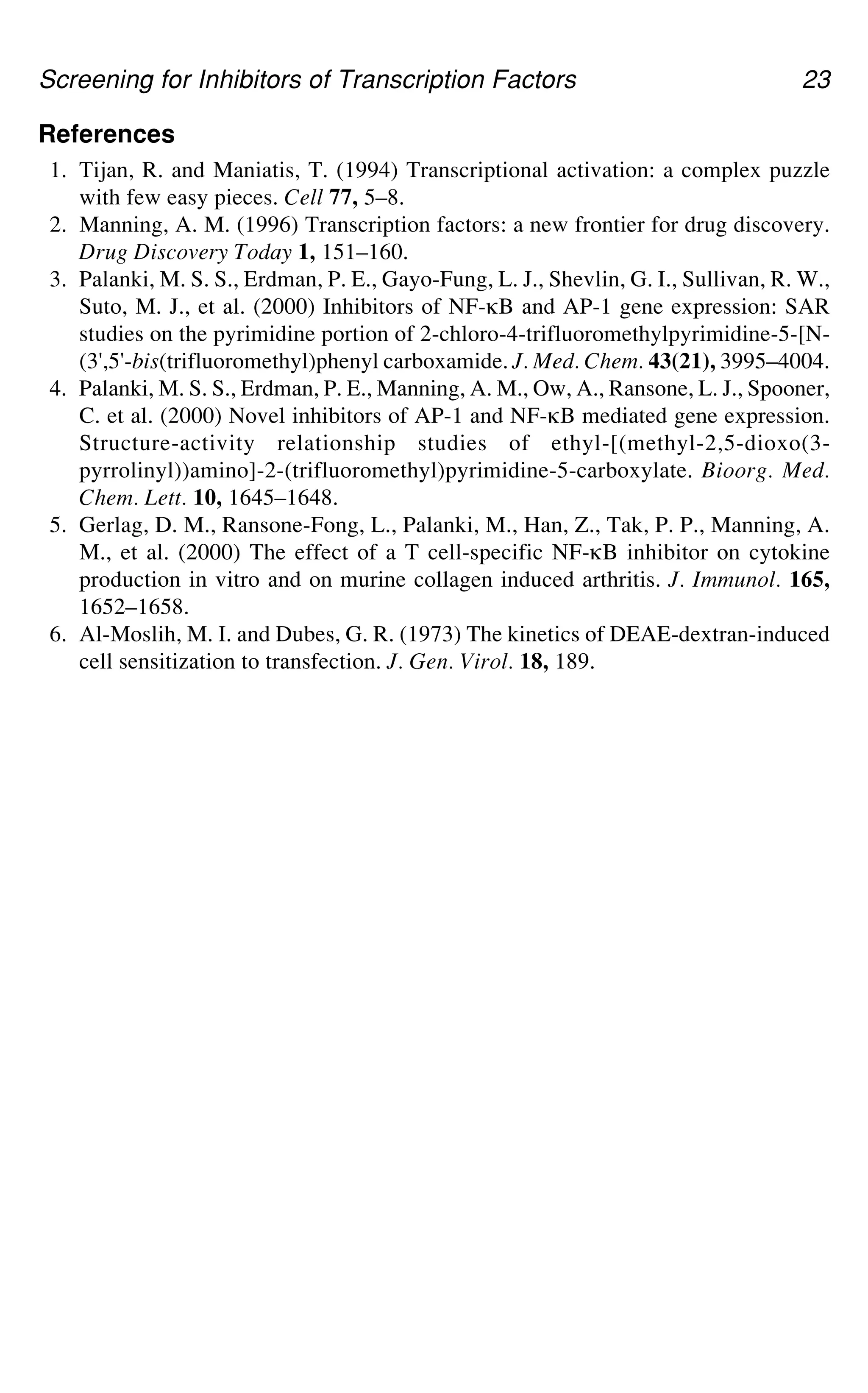 Screening for Inhibitors of Transcription Factors 23
References
1. Tijan, R. and Maniatis, T. (1994) Transcriptional activation: a complex puzzle
with few easy pieces. Cell 77, 5–8.
2. Manning, A. M. (1996) Transcription factors: a new frontier for drug discovery.
Drug Discovery Today 1, 151–160.
3. Palanki, M. S. S., Erdman, P. E., Gayo-Fung, L. J., Shevlin, G. I., Sullivan, R. W.,
Suto, M. J., et al. (2000) Inhibitors of NF-gB and AP-1 gene expression: SAR
studies on the pyrimidine portion of 2-chloro-4-trifluoromethylpyrimidine-5-[N-
(3',5'-bis(trifluoromethyl)phenyl carboxamide. J. Med. Chem. 43(21), 3995–4004.
4. Palanki, M. S. S., Erdman, P. E., Manning, A. M., Ow, A., Ransone, L. J., Spooner,
C. et al. (2000) Novel inhibitors of AP-1 and NF-gB mediated gene expression.
Structure-activity relationship studies of ethyl-[(methyl-2,5-dioxo(3-
pyrrolinyl))amino]-2-(trifluoromethyl)pyrimidine-5-carboxylate. Bioorg. Med.
Chem. Lett. 10, 1645–1648.
5. Gerlag, D. M., Ransone-Fong, L., Palanki, M., Han, Z., Tak, P. P., Manning, A.
M., et al. (2000) The effect of a T cell-specific NF-gB inhibitor on cytokine
production in vitro and on murine collagen induced arthritis. J. Immunol. 165,
1652–1658.
6. Al-Moslih, M. I. and Dubes, G. R. (1973) The kinetics of DEAE-dextran-induced
cell sensitization to transfection. J. Gen. Virol. 18, 189.
 