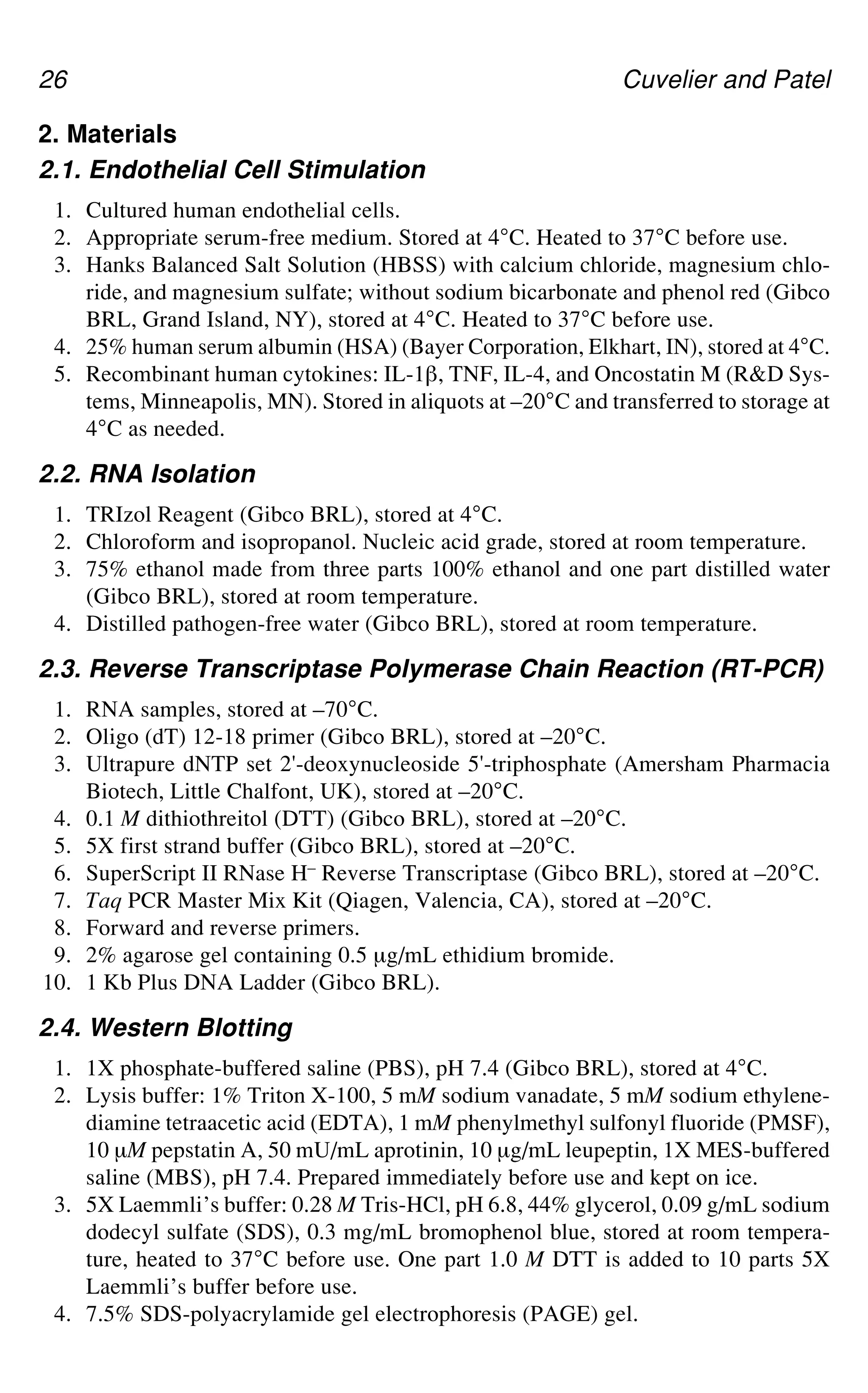 26 Cuvelier and Patel
2. Materials
2.1. Endothelial Cell Stimulation
1. Cultured human endothelial cells.
2. Appropriate serum-free medium. Stored at 4°C. Heated to 37°C before use.
3. Hanks Balanced Salt Solution (HBSS) with calcium chloride, magnesium chlo-
ride, and magnesium sulfate; without sodium bicarbonate and phenol red (Gibco
BRL, Grand Island, NY), stored at 4°C. Heated to 37°C before use.
4. 25% human serum albumin (HSA) (Bayer Corporation, Elkhart, IN), stored at 4°C.
5. Recombinant human cytokines: IL-1`, TNF, IL-4, and Oncostatin M (R&D Sys-
tems, Minneapolis, MN). Stored in aliquots at –20°C and transferred to storage at
4°C as needed.
2.2. RNA Isolation
1. TRIzol Reagent (Gibco BRL), stored at 4°C.
2. Chloroform and isopropanol. Nucleic acid grade, stored at room temperature.
3. 75% ethanol made from three parts 100% ethanol and one part distilled water
(Gibco BRL), stored at room temperature.
4. Distilled pathogen-free water (Gibco BRL), stored at room temperature.
2.3. Reverse Transcriptase Polymerase Chain Reaction (RT-PCR)
1. RNA samples, stored at –70°C.
2. Oligo (dT) 12-18 primer (Gibco BRL), stored at –20°C.
3. Ultrapure dNTP set 2'-deoxynucleoside 5'-triphosphate (Amersham Pharmacia
Biotech, Little Chalfont, UK), stored at –20°C.
4. 0.1 M dithiothreitol (DTT) (Gibco BRL), stored at –20°C.
5. 5X first strand buffer (Gibco BRL), stored at –20°C.
6. SuperScript II RNase H– Reverse Transcriptase (Gibco BRL), stored at –20°C.
7. Taq PCR Master Mix Kit (Qiagen, Valencia, CA), stored at –20°C.
8. Forward and reverse primers.
9. 2% agarose gel containing 0.5 μg/mL ethidium bromide.
10. 1 Kb Plus DNA Ladder (Gibco BRL).
2.4. Western Blotting
1. 1X phosphate-buffered saline (PBS), pH 7.4 (Gibco BRL), stored at 4°C.
2. Lysis buffer: 1% Triton X-100, 5 mM sodium vanadate, 5 mM sodium ethylene-
diamine tetraacetic acid (EDTA), 1 mM phenylmethyl sulfonyl fluoride (PMSF),
10 μM pepstatin A, 50 mU/mL aprotinin, 10 μg/mL leupeptin, 1X MES-buffered
saline (MBS), pH 7.4. Prepared immediately before use and kept on ice.
3. 5X Laemmli’s buffer: 0.28 M Tris-HCl, pH 6.8, 44% glycerol, 0.09 g/mL sodium
dodecyl sulfate (SDS), 0.3 mg/mL bromophenol blue, stored at room tempera-
ture, heated to 37°C before use. One part 1.0 M DTT is added to 10 parts 5X
Laemmli’s buffer before use.
4. 7.5% SDS-polyacrylamide gel electrophoresis (PAGE) gel.
 