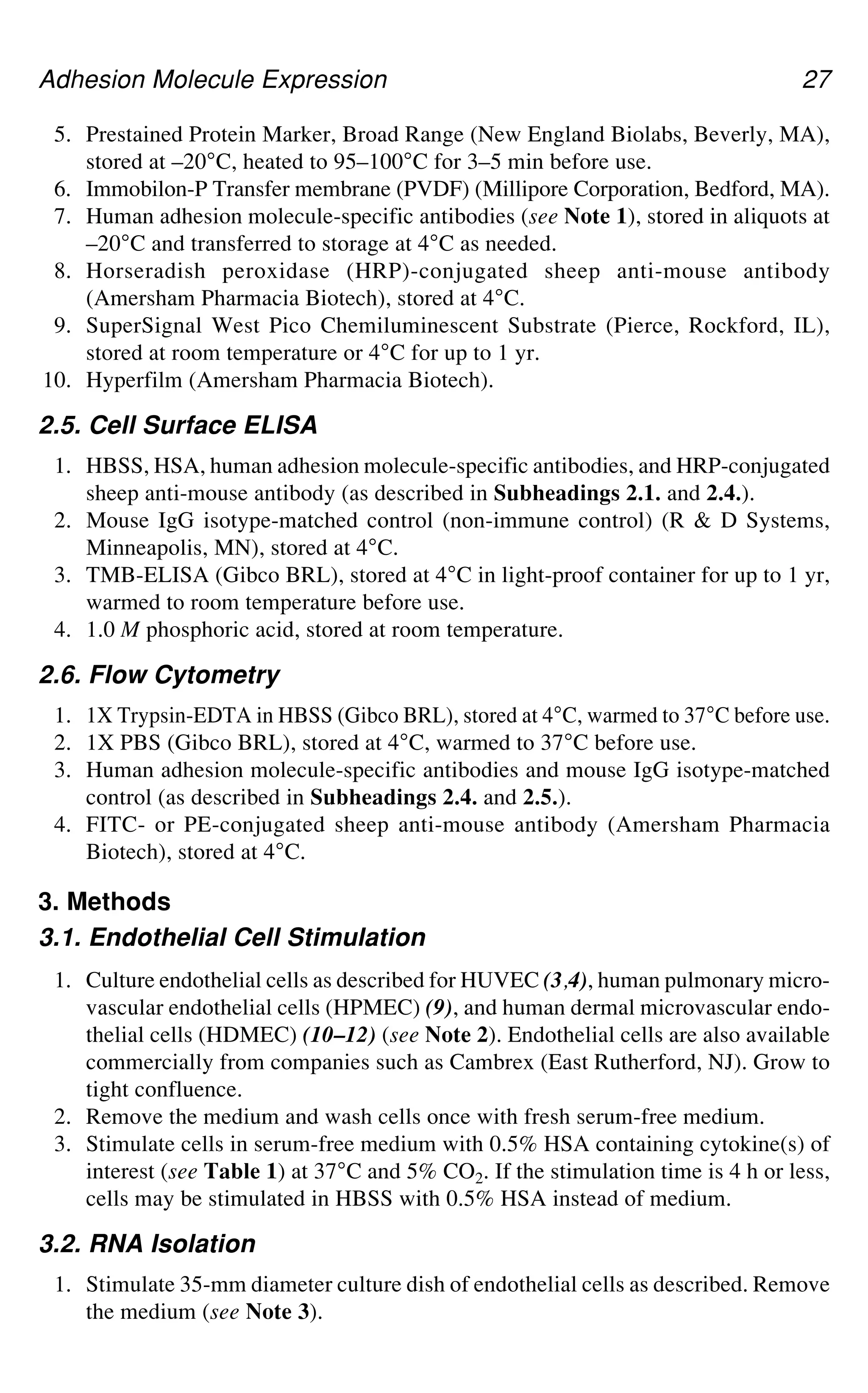 Adhesion Molecule Expression 27
5. Prestained Protein Marker, Broad Range (New England Biolabs, Beverly, MA),
stored at –20°C, heated to 95–100°C for 3–5 min before use.
6. Immobilon-P Transfer membrane (PVDF) (Millipore Corporation, Bedford, MA).
7. Human adhesion molecule-specific antibodies (see Note 1), stored in aliquots at
–20°C and transferred to storage at 4°C as needed.
8. Horseradish peroxidase (HRP)-conjugated sheep anti-mouse antibody
(Amersham Pharmacia Biotech), stored at 4°C.
9. SuperSignal West Pico Chemiluminescent Substrate (Pierce, Rockford, IL),
stored at room temperature or 4°C for up to 1 yr.
10. Hyperfilm (Amersham Pharmacia Biotech).
2.5. Cell Surface ELISA
1. HBSS, HSA, human adhesion molecule-specific antibodies, and HRP-conjugated
sheep anti-mouse antibody (as described in Subheadings 2.1. and 2.4.).
2. Mouse IgG isotype-matched control (non-immune control) (R & D Systems,
Minneapolis, MN), stored at 4°C.
3. TMB-ELISA (Gibco BRL), stored at 4°C in light-proof container for up to 1 yr,
warmed to room temperature before use.
4. 1.0 M phosphoric acid, stored at room temperature.
2.6. Flow Cytometry
1. 1X Trypsin-EDTA in HBSS (Gibco BRL), stored at 4°C, warmed to 37°C before use.
2. 1X PBS (Gibco BRL), stored at 4°C, warmed to 37°C before use.
3. Human adhesion molecule-specific antibodies and mouse IgG isotype-matched
control (as described in Subheadings 2.4. and 2.5.).
4. FITC- or PE-conjugated sheep anti-mouse antibody (Amersham Pharmacia
Biotech), stored at 4°C.
3. Methods
3.1. Endothelial Cell Stimulation
1. Culture endothelial cells as described for HUVEC (3,4), human pulmonary micro-
vascular endothelial cells (HPMEC) (9), and human dermal microvascular endo-
thelial cells (HDMEC) (10–12) (see Note 2). Endothelial cells are also available
commercially from companies such as Cambrex (East Rutherford, NJ). Grow to
tight confluence.
2. Remove the medium and wash cells once with fresh serum-free medium.
3. Stimulate cells in serum-free medium with 0.5% HSA containing cytokine(s) of
interest (see Table 1) at 37°C and 5% CO2. If the stimulation time is 4 h or less,
cells may be stimulated in HBSS with 0.5% HSA instead of medium.
3.2. RNA Isolation
1. Stimulate 35-mm diameter culture dish of endothelial cells as described. Remove
the medium (see Note 3).
 