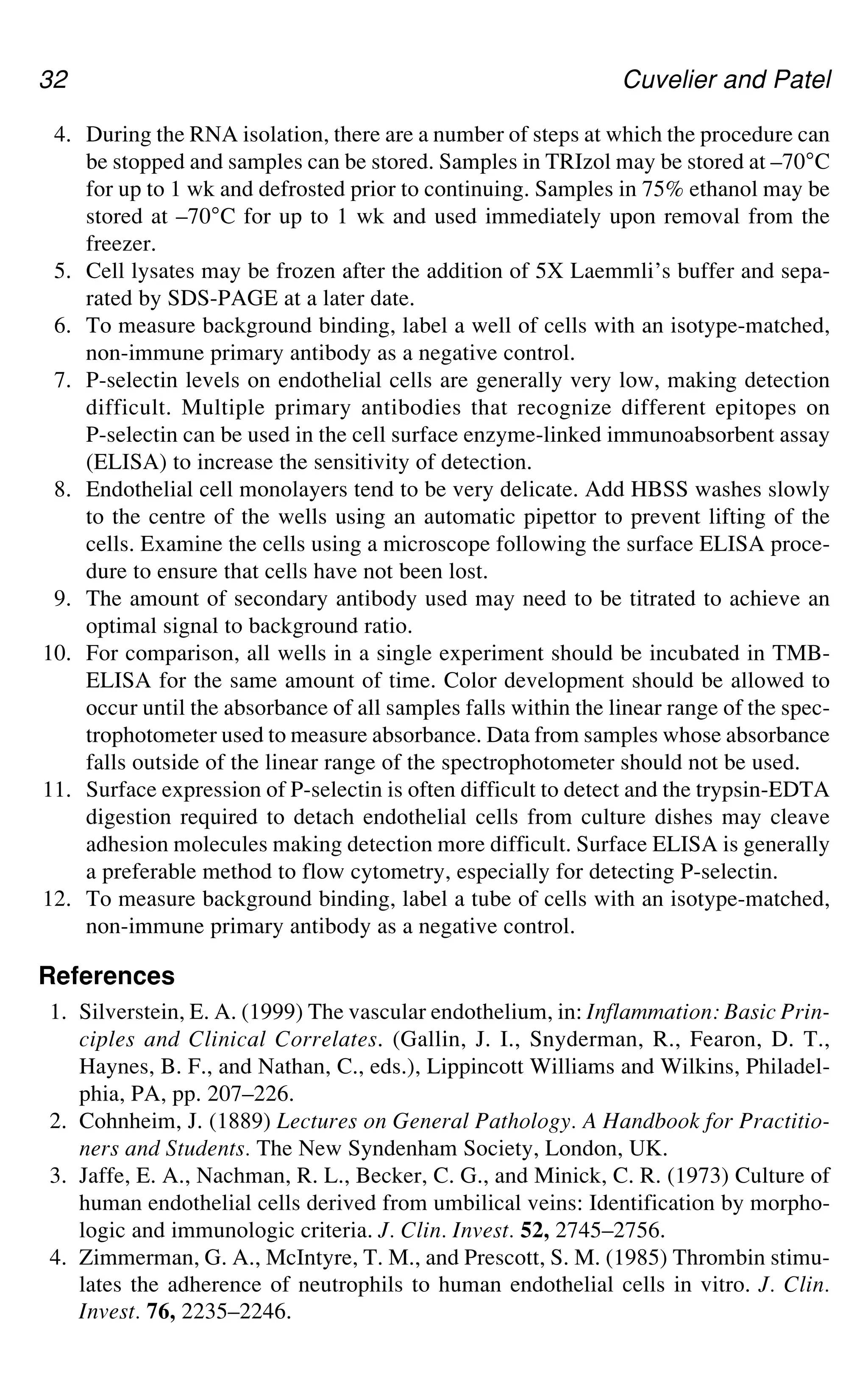 32 Cuvelier and Patel
4. During the RNA isolation, there are a number of steps at which the procedure can
be stopped and samples can be stored. Samples in TRIzol may be stored at –70°C
for up to 1 wk and defrosted prior to continuing. Samples in 75% ethanol may be
stored at –70°C for up to 1 wk and used immediately upon removal from the
freezer.
5. Cell lysates may be frozen after the addition of 5X Laemmli’s buffer and sepa-
rated by SDS-PAGE at a later date.
6. To measure background binding, label a well of cells with an isotype-matched,
non-immune primary antibody as a negative control.
7. P-selectin levels on endothelial cells are generally very low, making detection
difficult. Multiple primary antibodies that recognize different epitopes on
P-selectin can be used in the cell surface enzyme-linked immunoabsorbent assay
(ELISA) to increase the sensitivity of detection.
8. Endothelial cell monolayers tend to be very delicate. Add HBSS washes slowly
to the centre of the wells using an automatic pipettor to prevent lifting of the
cells. Examine the cells using a microscope following the surface ELISA proce-
dure to ensure that cells have not been lost.
9. The amount of secondary antibody used may need to be titrated to achieve an
optimal signal to background ratio.
10. For comparison, all wells in a single experiment should be incubated in TMB-
ELISA for the same amount of time. Color development should be allowed to
occur until the absorbance of all samples falls within the linear range of the spec-
trophotometer used to measure absorbance. Data from samples whose absorbance
falls outside of the linear range of the spectrophotometer should not be used.
11. Surface expression of P-selectin is often difficult to detect and the trypsin-EDTA
digestion required to detach endothelial cells from culture dishes may cleave
adhesion molecules making detection more difficult. Surface ELISA is generally
a preferable method to flow cytometry, especially for detecting P-selectin.
12. To measure background binding, label a tube of cells with an isotype-matched,
non-immune primary antibody as a negative control.
References
1. Silverstein, E. A. (1999) The vascular endothelium, in: Inflammation: Basic Prin-
ciples and Clinical Correlates. (Gallin, J. I., Snyderman, R., Fearon, D. T.,
Haynes, B. F., and Nathan, C., eds.), Lippincott Williams and Wilkins, Philadel-
phia, PA, pp. 207–226.
2. Cohnheim, J. (1889) Lectures on General Pathology. A Handbook for Practitio-
ners and Students. The New Syndenham Society, London, UK.
3. Jaffe, E. A., Nachman, R. L., Becker, C. G., and Minick, C. R. (1973) Culture of
human endothelial cells derived from umbilical veins: Identification by morpho-
logic and immunologic criteria. J. Clin. Invest. 52, 2745–2756.
4. Zimmerman, G. A., McIntyre, T. M., and Prescott, S. M. (1985) Thrombin stimu-
lates the adherence of neutrophils to human endothelial cells in vitro. J. Clin.
Invest. 76, 2235–2246.
 