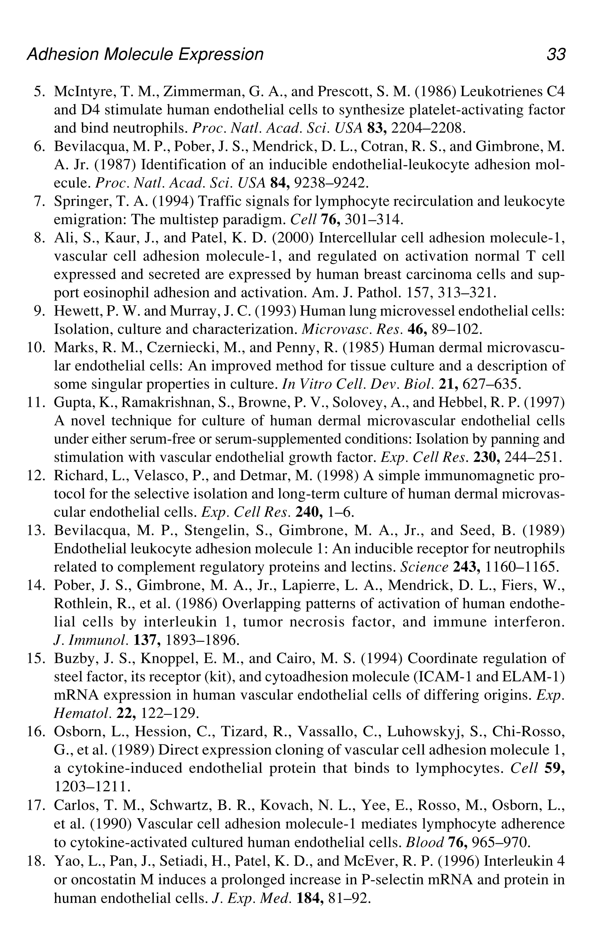 Adhesion Molecule Expression 33
5. McIntyre, T. M., Zimmerman, G. A., and Prescott, S. M. (1986) Leukotrienes C4
and D4 stimulate human endothelial cells to synthesize platelet-activating factor
and bind neutrophils. Proc. Natl. Acad. Sci. USA 83, 2204–2208.
6. Bevilacqua, M. P., Pober, J. S., Mendrick, D. L., Cotran, R. S., and Gimbrone, M.
A. Jr. (1987) Identification of an inducible endothelial-leukocyte adhesion mol-
ecule. Proc. Natl. Acad. Sci. USA 84, 9238–9242.
7. Springer, T. A. (1994) Traffic signals for lymphocyte recirculation and leukocyte
emigration: The multistep paradigm. Cell 76, 301–314.
8. Ali, S., Kaur, J., and Patel, K. D. (2000) Intercellular cell adhesion molecule-1,
vascular cell adhesion molecule-1, and regulated on activation normal T cell
expressed and secreted are expressed by human breast carcinoma cells and sup-
port eosinophil adhesion and activation. Am. J. Pathol. 157, 313–321.
9. Hewett, P. W. and Murray, J. C. (1993) Human lung microvessel endothelial cells:
Isolation, culture and characterization. Microvasc. Res. 46, 89–102.
10. Marks, R. M., Czerniecki, M., and Penny, R. (1985) Human dermal microvascu-
lar endothelial cells: An improved method for tissue culture and a description of
some singular properties in culture. In Vitro Cell. Dev. Biol. 21, 627–635.
11. Gupta, K., Ramakrishnan, S., Browne, P. V., Solovey, A., and Hebbel, R. P. (1997)
A novel technique for culture of human dermal microvascular endothelial cells
under either serum-free or serum-supplemented conditions: Isolation by panning and
stimulation with vascular endothelial growth factor. Exp. Cell Res. 230, 244–251.
12. Richard, L., Velasco, P., and Detmar, M. (1998) A simple immunomagnetic pro-
tocol for the selective isolation and long-term culture of human dermal microvas-
cular endothelial cells. Exp. Cell Res. 240, 1–6.
13. Bevilacqua, M. P., Stengelin, S., Gimbrone, M. A., Jr., and Seed, B. (1989)
Endothelial leukocyte adhesion molecule 1: An inducible receptor for neutrophils
related to complement regulatory proteins and lectins. Science 243, 1160–1165.
14. Pober, J. S., Gimbrone, M. A., Jr., Lapierre, L. A., Mendrick, D. L., Fiers, W.,
Rothlein, R., et al. (1986) Overlapping patterns of activation of human endothe-
lial cells by interleukin 1, tumor necrosis factor, and immune interferon.
J. Immunol. 137, 1893–1896.
15. Buzby, J. S., Knoppel, E. M., and Cairo, M. S. (1994) Coordinate regulation of
steel factor, its receptor (kit), and cytoadhesion molecule (ICAM-1 and ELAM-1)
mRNA expression in human vascular endothelial cells of differing origins. Exp.
Hematol. 22, 122–129.
16. Osborn, L., Hession, C., Tizard, R., Vassallo, C., Luhowskyj, S., Chi-Rosso,
G., et al. (1989) Direct expression cloning of vascular cell adhesion molecule 1,
a cytokine-induced endothelial protein that binds to lymphocytes. Cell 59,
1203–1211.
17. Carlos, T. M., Schwartz, B. R., Kovach, N. L., Yee, E., Rosso, M., Osborn, L.,
et al. (1990) Vascular cell adhesion molecule-1 mediates lymphocyte adherence
to cytokine-activated cultured human endothelial cells. Blood 76, 965–970.
18. Yao, L., Pan, J., Setiadi, H., Patel, K. D., and McEver, R. P. (1996) Interleukin 4
or oncostatin M induces a prolonged increase in P-selectin mRNA and protein in
human endothelial cells. J. Exp. Med. 184, 81–92.
 