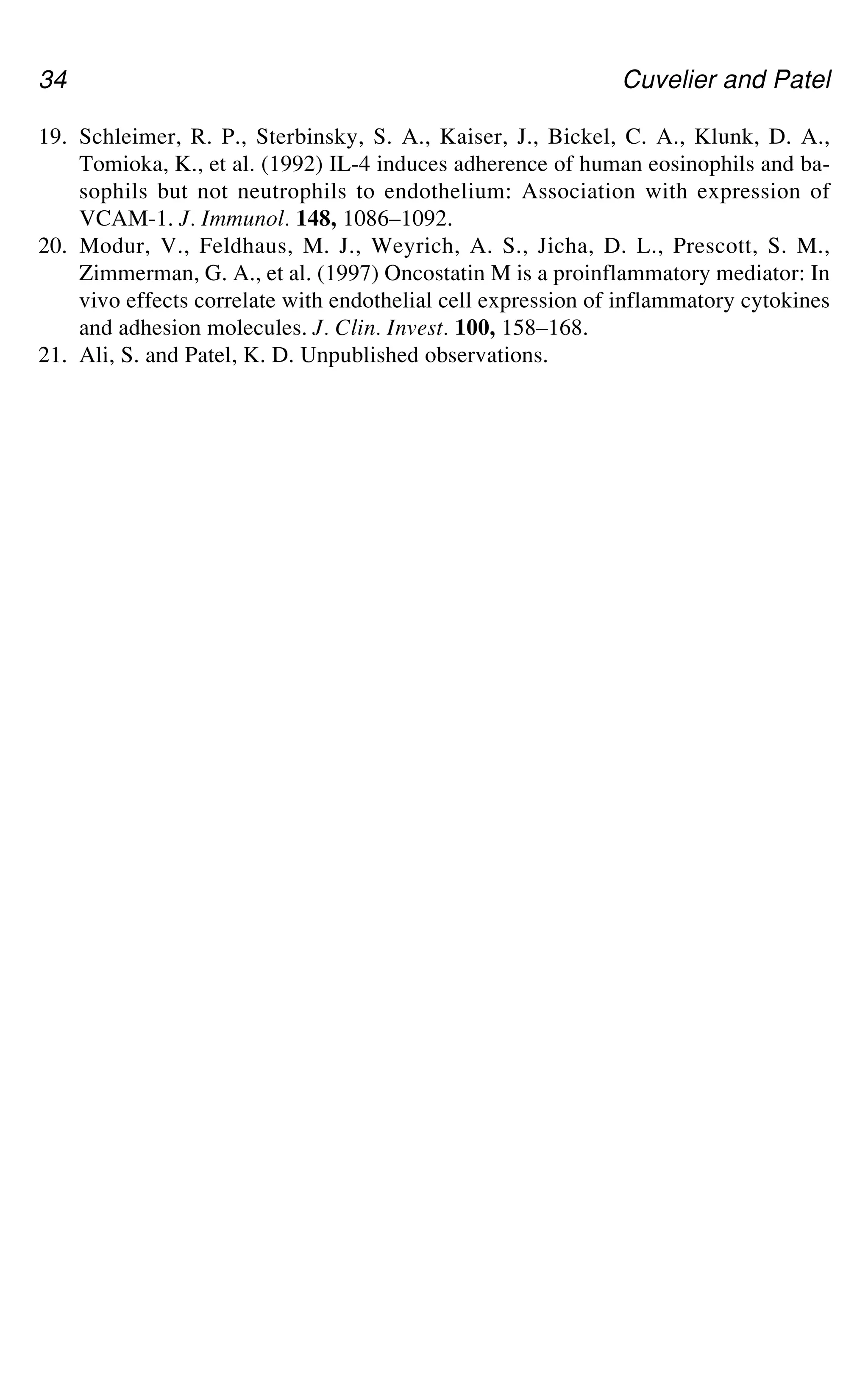 34 Cuvelier and Patel
19. Schleimer, R. P., Sterbinsky, S. A., Kaiser, J., Bickel, C. A., Klunk, D. A.,
Tomioka, K., et al. (1992) IL-4 induces adherence of human eosinophils and ba-
sophils but not neutrophils to endothelium: Association with expression of
VCAM-1. J. Immunol. 148, 1086–1092.
20. Modur, V., Feldhaus, M. J., Weyrich, A. S., Jicha, D. L., Prescott, S. M.,
Zimmerman, G. A., et al. (1997) Oncostatin M is a proinflammatory mediator: In
vivo effects correlate with endothelial cell expression of inflammatory cytokines
and adhesion molecules. J. Clin. Invest. 100, 158–168.
21. Ali, S. and Patel, K. D. Unpublished observations.
 