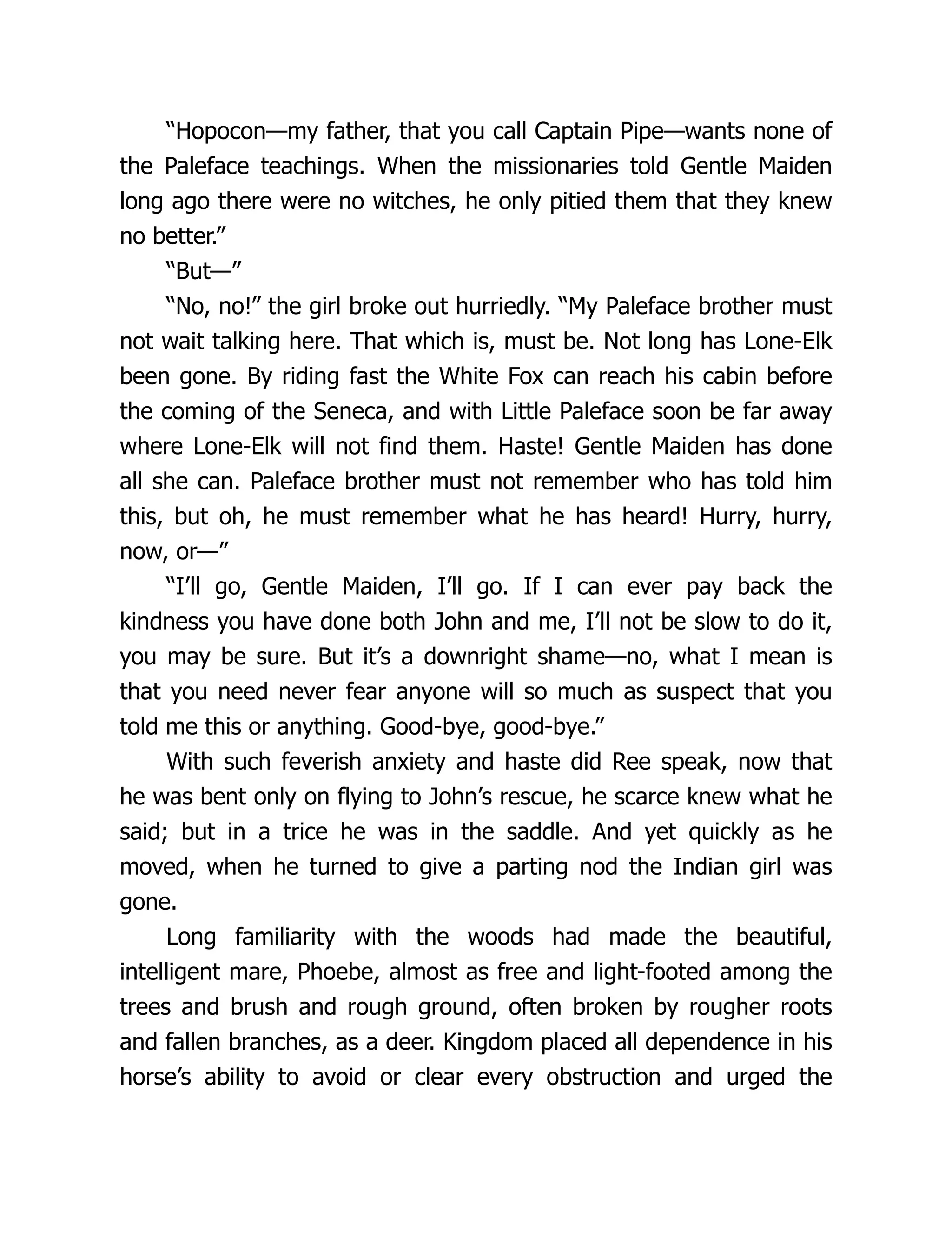 “Hopocon—my father, that you call Captain Pipe—wants none of
the Paleface teachings. When the missionaries told Gentle Maiden
long ago there were no witches, he only pitied them that they knew
no better.”
“But—”
“No, no!” the girl broke out hurriedly. “My Paleface brother must
not wait talking here. That which is, must be. Not long has Lone-Elk
been gone. By riding fast the White Fox can reach his cabin before
the coming of the Seneca, and with Little Paleface soon be far away
where Lone-Elk will not find them. Haste! Gentle Maiden has done
all she can. Paleface brother must not remember who has told him
this, but oh, he must remember what he has heard! Hurry, hurry,
now, or—”
“I’ll go, Gentle Maiden, I’ll go. If I can ever pay back the
kindness you have done both John and me, I’ll not be slow to do it,
you may be sure. But it’s a downright shame—no, what I mean is
that you need never fear anyone will so much as suspect that you
told me this or anything. Good-bye, good-bye.”
With such feverish anxiety and haste did Ree speak, now that
he was bent only on flying to John’s rescue, he scarce knew what he
said; but in a trice he was in the saddle. And yet quickly as he
moved, when he turned to give a parting nod the Indian girl was
gone.
Long familiarity with the woods had made the beautiful,
intelligent mare, Phoebe, almost as free and light-footed among the
trees and brush and rough ground, often broken by rougher roots
and fallen branches, as a deer. Kingdom placed all dependence in his
horse’s ability to avoid or clear every obstruction and urged the
 