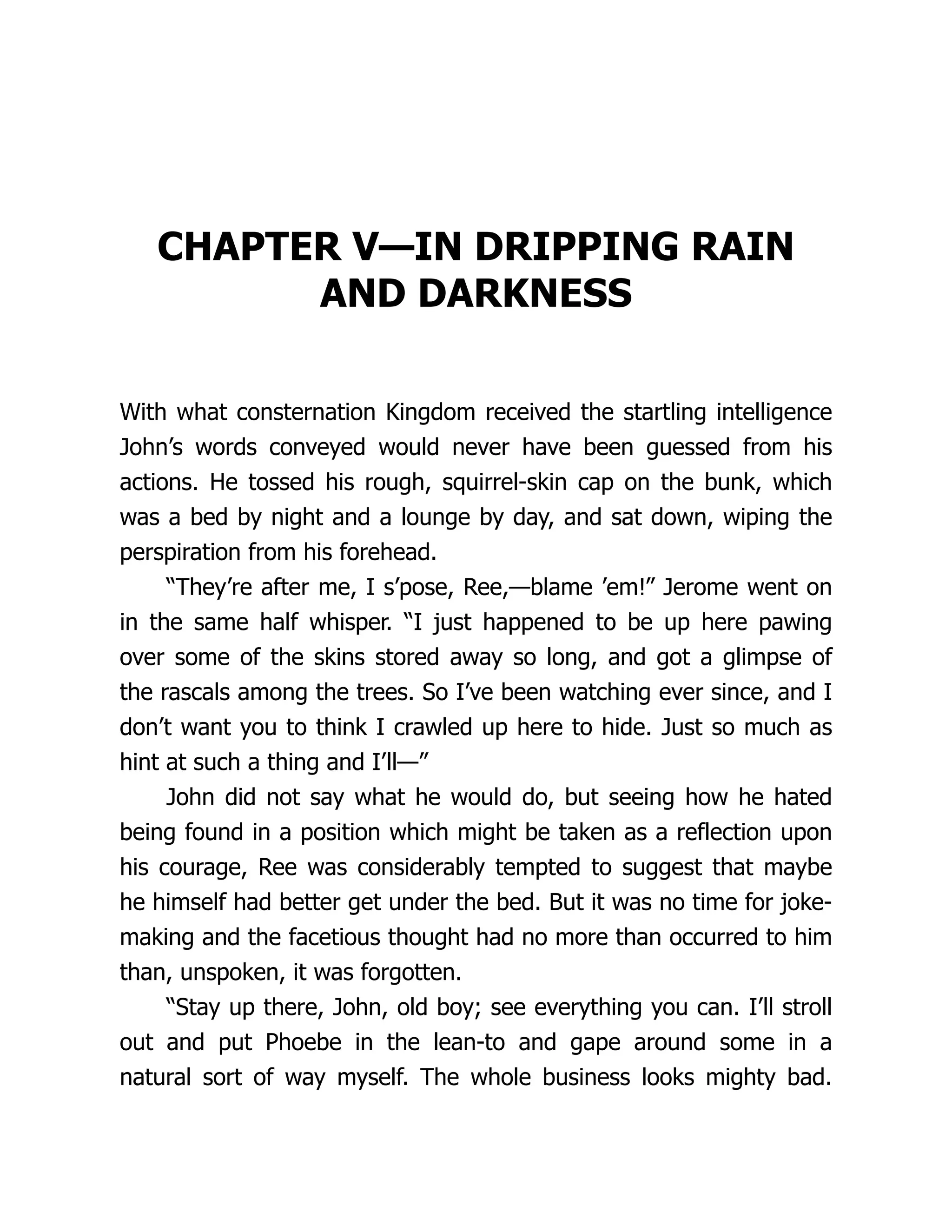 CHAPTER V—IN DRIPPING RAIN
AND DARKNESS
With what consternation Kingdom received the startling intelligence
John’s words conveyed would never have been guessed from his
actions. He tossed his rough, squirrel-skin cap on the bunk, which
was a bed by night and a lounge by day, and sat down, wiping the
perspiration from his forehead.
“They’re after me, I s’pose, Ree,—blame ’em!” Jerome went on
in the same half whisper. “I just happened to be up here pawing
over some of the skins stored away so long, and got a glimpse of
the rascals among the trees. So I’ve been watching ever since, and I
don’t want you to think I crawled up here to hide. Just so much as
hint at such a thing and I’ll—”
John did not say what he would do, but seeing how he hated
being found in a position which might be taken as a reflection upon
his courage, Ree was considerably tempted to suggest that maybe
he himself had better get under the bed. But it was no time for joke-
making and the facetious thought had no more than occurred to him
than, unspoken, it was forgotten.
“Stay up there, John, old boy; see everything you can. I’ll stroll
out and put Phoebe in the lean-to and gape around some in a
natural sort of way myself. The whole business looks mighty bad.
 
