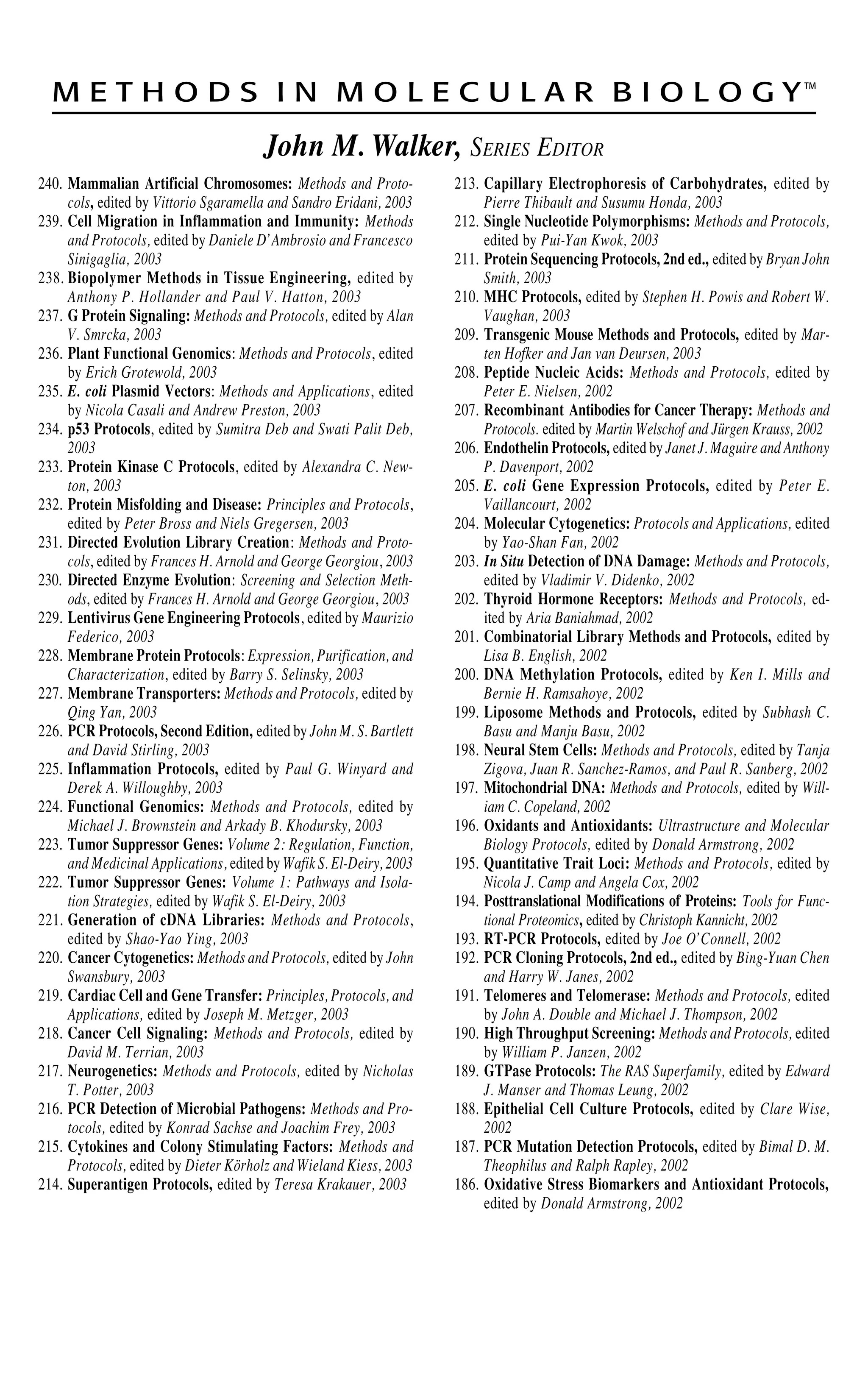 M E T H O D S I N M O L E C U L A R B I O L O G YTM
John M. Walker, SERIES EDITOR
240. Mammalian Artificial Chromosomes: Methods and Proto-
cols, edited by Vittorio Sgaramella and Sandro Eridani, 2003
239. Cell Migration in Inflammation and Immunity: Methods
and Protocols, edited by Daniele D’Ambrosio and Francesco
Sinigaglia, 2003
238. Biopolymer Methods in Tissue Engineering, edited by
Anthony P. Hollander and Paul V. Hatton, 2003
237. G Protein Signaling: Methods and Protocols, edited by Alan
V. Smrcka, 2003
236. Plant Functional Genomics: Methods and Protocols, edited
by Erich Grotewold, 2003
235. E. coli Plasmid Vectors: Methods and Applications, edited
by Nicola Casali and Andrew Preston, 2003
234. p53 Protocols, edited by Sumitra Deb and Swati Palit Deb,
2003
233. Protein Kinase C Protocols, edited by Alexandra C. New-
ton, 2003
232. Protein Misfolding and Disease: Principles and Protocols,
edited by Peter Bross and Niels Gregersen, 2003
231. Directed Evolution Library Creation: Methods and Proto-
cols, edited by Frances H. Arnold and George Georgiou, 2003
230. Directed Enzyme Evolution: Screening and Selection Meth-
ods, edited by Frances H. Arnold and George Georgiou, 2003
229. Lentivirus Gene Engineering Protocols, edited by Maurizio
Federico, 2003
228. Membrane Protein Protocols: Expression, Purification, and
Characterization, edited by Barry S. Selinsky, 2003
227. Membrane Transporters: Methods and Protocols, edited by
Qing Yan, 2003
226. PCR Protocols, Second Edition, edited by John M. S. Bartlett
and David Stirling, 2003
225. Inflammation Protocols, edited by Paul G. Winyard and
Derek A. Willoughby, 2003
224. Functional Genomics: Methods and Protocols, edited by
Michael J. Brownstein and Arkady B. Khodursky, 2003
223. Tumor Suppressor Genes: Volume 2: Regulation, Function,
and Medicinal Applications, edited by Wafik S. El-Deiry, 2003
222. Tumor Suppressor Genes: Volume 1: Pathways and Isola-
tion Strategies, edited by Wafik S. El-Deiry, 2003
221. Generation of cDNA Libraries: Methods and Protocols,
edited by Shao-Yao Ying, 2003
220. Cancer Cytogenetics: Methods and Protocols, edited by John
Swansbury, 2003
219. Cardiac Cell and Gene Transfer: Principles, Protocols, and
Applications, edited by Joseph M. Metzger, 2003
218. Cancer Cell Signaling: Methods and Protocols, edited by
David M. Terrian, 2003
217. Neurogenetics: Methods and Protocols, edited by Nicholas
T. Potter, 2003
216. PCR Detection of Microbial Pathogens: Methods and Pro-
tocols, edited by Konrad Sachse and Joachim Frey, 2003
215. Cytokines and Colony Stimulating Factors: Methods and
Protocols, edited by Dieter Körholz and Wieland Kiess, 2003
214. Superantigen Protocols, edited by Teresa Krakauer, 2003
213. Capillary Electrophoresis of Carbohydrates, edited by
Pierre Thibault and Susumu Honda, 2003
212. Single Nucleotide Polymorphisms: Methods and Protocols,
edited by Pui-Yan Kwok, 2003
211. Protein Sequencing Protocols, 2nd ed., edited by Bryan John
Smith, 2003
210. MHC Protocols, edited by Stephen H. Powis and Robert W.
Vaughan, 2003
209. Transgenic Mouse Methods and Protocols, edited by Mar-
ten Hofker and Jan van Deursen, 2003
208. Peptide Nucleic Acids: Methods and Protocols, edited by
Peter E. Nielsen, 2002
207. Recombinant Antibodies for Cancer Therapy: Methods and
Protocols. edited by Martin Welschof and Jürgen Krauss, 2002
206. Endothelin Protocols, edited by Janet J. Maguire and Anthony
P. Davenport, 2002
205. E. coli Gene Expression Protocols, edited by Peter E.
Vaillancourt, 2002
204. Molecular Cytogenetics: Protocols and Applications, edited
by Yao-Shan Fan, 2002
203. In Situ Detection of DNA Damage: Methods and Protocols,
edited by Vladimir V. Didenko, 2002
202. Thyroid Hormone Receptors: Methods and Protocols, ed-
ited by Aria Baniahmad, 2002
201. Combinatorial Library Methods and Protocols, edited by
Lisa B. English, 2002
200. DNA Methylation Protocols, edited by Ken I. Mills and
Bernie H. Ramsahoye, 2002
199. Liposome Methods and Protocols, edited by Subhash C.
Basu and Manju Basu, 2002
198. Neural Stem Cells: Methods and Protocols, edited by Tanja
Zigova, Juan R. Sanchez-Ramos, and Paul R. Sanberg, 2002
197. Mitochondrial DNA: Methods and Protocols, edited by Will-
iam C. Copeland, 2002
196. Oxidants and Antioxidants: Ultrastructure and Molecular
Biology Protocols, edited by Donald Armstrong, 2002
195. Quantitative Trait Loci: Methods and Protocols, edited by
Nicola J. Camp and Angela Cox, 2002
194. Posttranslational Modifications of Proteins: Tools for Func-
tional Proteomics, edited by Christoph Kannicht, 2002
193. RT-PCR Protocols, edited by Joe O’Connell, 2002
192. PCR Cloning Protocols, 2nd ed., edited by Bing-Yuan Chen
and Harry W. Janes, 2002
191. Telomeres and Telomerase: Methods and Protocols, edited
by John A. Double and Michael J. Thompson, 2002
190. High Throughput Screening: Methods and Protocols, edited
by William P. Janzen, 2002
189. GTPase Protocols: The RAS Superfamily, edited by Edward
J. Manser and Thomas Leung, 2002
188. Epithelial Cell Culture Protocols, edited by Clare Wise,
2002
187. PCR Mutation Detection Protocols, edited by Bimal D. M.
Theophilus and Ralph Rapley, 2002
186. Oxidative Stress Biomarkers and Antioxidant Protocols,
edited by Donald Armstrong, 2002
 