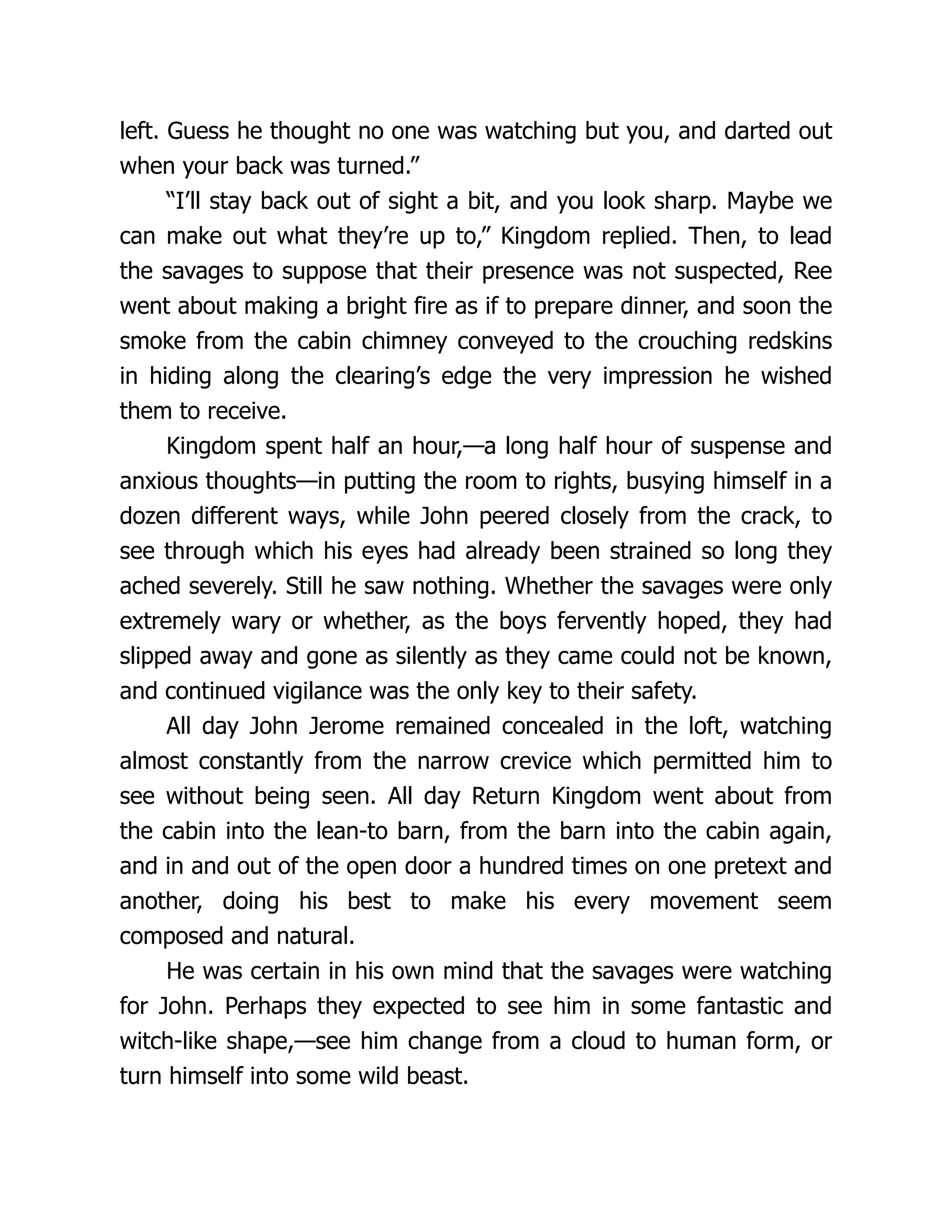 left. Guess he thought no one was watching but you, and darted out
when your back was turned.”
“I’ll stay back out of sight a bit, and you look sharp. Maybe we
can make out what they’re up to,” Kingdom replied. Then, to lead
the savages to suppose that their presence was not suspected, Ree
went about making a bright fire as if to prepare dinner, and soon the
smoke from the cabin chimney conveyed to the crouching redskins
in hiding along the clearing’s edge the very impression he wished
them to receive.
Kingdom spent half an hour,—a long half hour of suspense and
anxious thoughts—in putting the room to rights, busying himself in a
dozen different ways, while John peered closely from the crack, to
see through which his eyes had already been strained so long they
ached severely. Still he saw nothing. Whether the savages were only
extremely wary or whether, as the boys fervently hoped, they had
slipped away and gone as silently as they came could not be known,
and continued vigilance was the only key to their safety.
All day John Jerome remained concealed in the loft, watching
almost constantly from the narrow crevice which permitted him to
see without being seen. All day Return Kingdom went about from
the cabin into the lean-to barn, from the barn into the cabin again,
and in and out of the open door a hundred times on one pretext and
another, doing his best to make his every movement seem
composed and natural.
He was certain in his own mind that the savages were watching
for John. Perhaps they expected to see him in some fantastic and
witch-like shape,—see him change from a cloud to human form, or
turn himself into some wild beast.
 